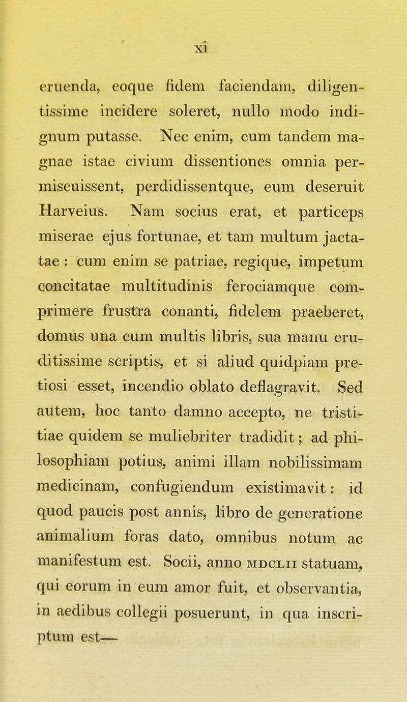 eruenda, eoque fidem faciendam, diligen- tissime incidere soleret, nullo modo indi- gnum putasse. Nec enim, cum tandem ma- gnae istae civium dissentiones omnia per- miscuissent, perdidissentque, eum deseruit Harveius. Nam socius erat, et particeps miserae ejus fortunae, et tam multum jacta- tae : cum enim se patriae, regique, impetum concitatae multitudinis ferociamque com- primere frustra conanti, fidelem praeberet, domus una cum multis libris, sua manu eru- ditissime scriptis, et si aliud quidpiam pre- tiosi esset, incendio oblato deflagravit. Sed autem, hoc tanto damno accepto, ne tristi- tiae quidem se muliebriter tradidit; ad phi- losophiam potius, animi illam nobilissimam medicinam, confugiendum existimavit: id quod paucis post annis, libro de generatione animalium foras dato, omnibus notum ac manifestum est. Socii, anno mdclii statuam, qui eorum in eum amor fuit, et observantia, in aedibus collegii posuerunt, in qua inscri- ptum est—