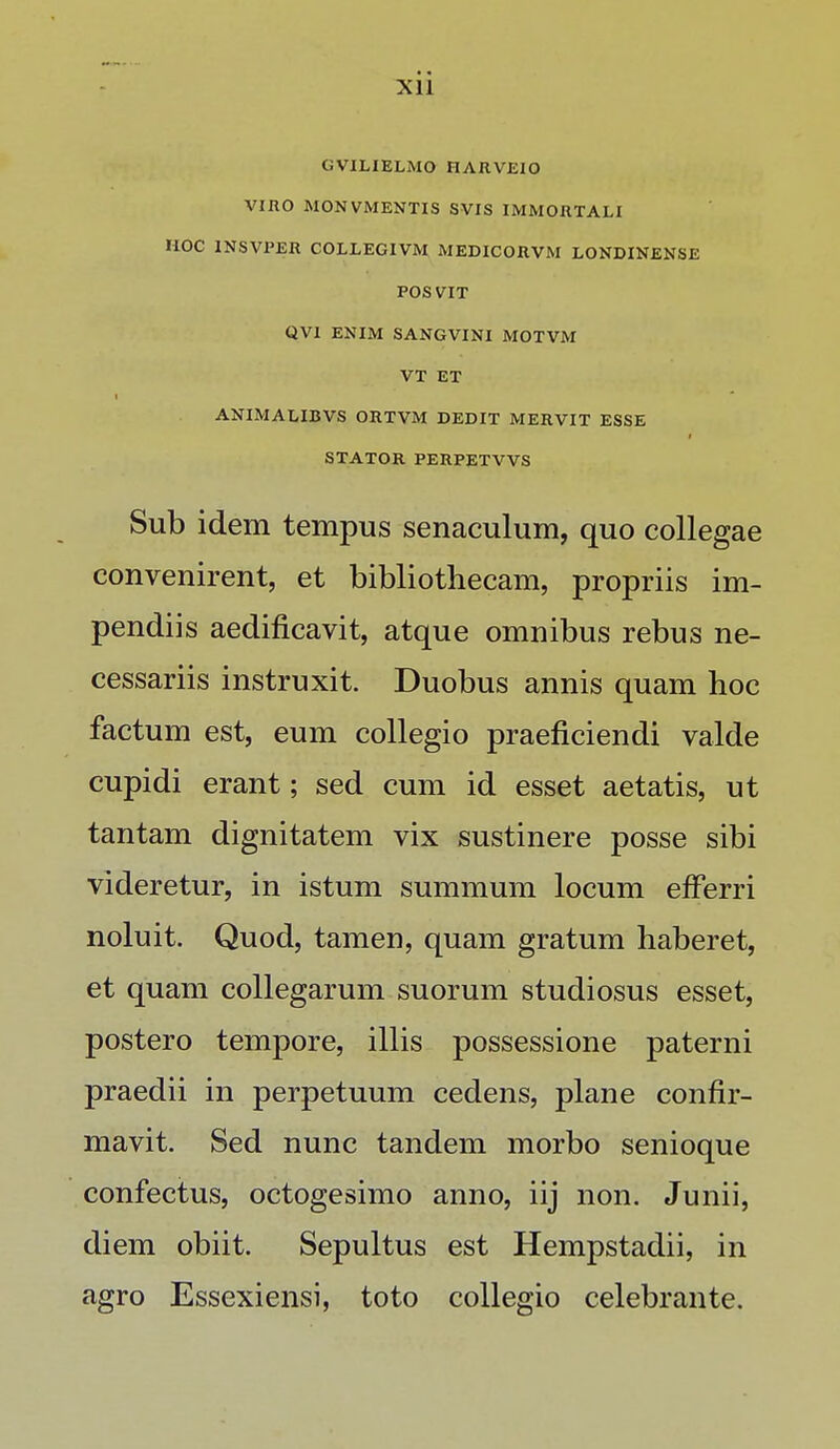 GVILIELMO HARVEIO VIHO MON VMENTIS SVIS IMMORTALI HOC INSVPER COLLEGIVM MEDICORVM LONDINENSE POSVIT QVl ENIM SANGVINI MOTVM VT ET ANIMALIBVS ORTVM DEDIT MERVIT ESSE STATOR PERPETVVS Sub idem tempus senaculum, quo collegae convenirent, et bibliothecam, propriis im- pendiis aedificavit, atque omnibus rebus ne- cessariis instruxit. Duobus annis quam hoc factum est, eum collegio praeficiendi valde cupidi erant; sed cum id esset aetatis, ut tantam dignitatem vix sustinere posse sibi videretur, in istum summum locum efferri noluit. Quod, tamen, quam gratum haberet, et quam collegarum suorum studiosus esset, postero tempore, illis possessione paterni praedii in perpetuum cedens, plane confir- mavit. Sed nunc tandem morbo senioque confectus, octogesimo anno, iij non. Junii, diem obiit. Sepultus est Hempstadii, in agro Essexiensi, toto collegio celebrante.