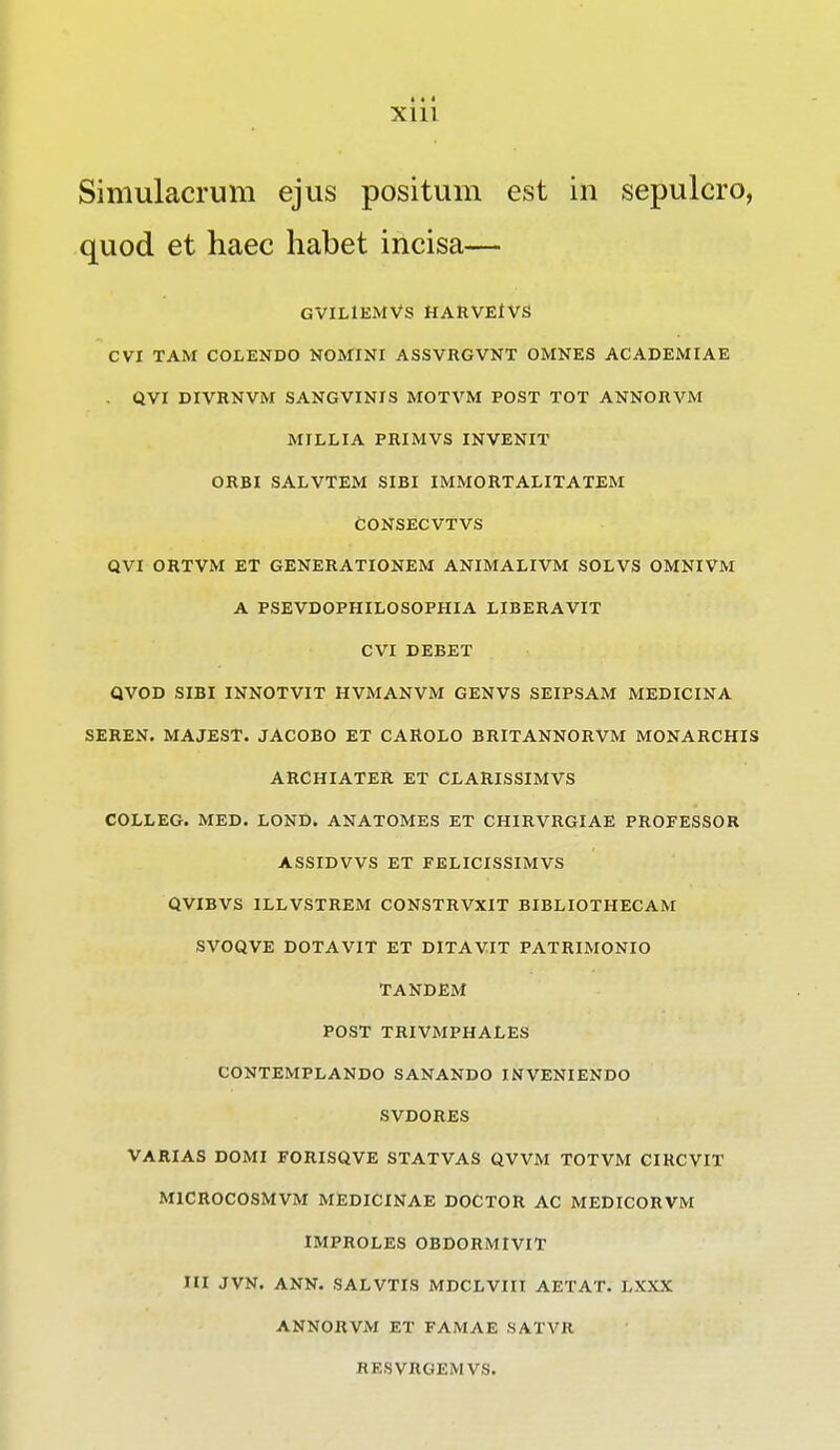 Simulacrum ejus positum est in sepulcro, quod et haec habet incisa— GVILlEMVS HARVEIVS CVX TAM COLENDO NOMINI ASSVRGVNT OMNES ACADEMIAE . QVI DIVRNVM SANGVINIS MOTVM POST TOT ANNORVM MILLIA PRIMVS INVENIT ORBI SALVTEM SIBI IMMORTALITATEM CONSECVTVS QVI ORTVM ET GENERATIONEM ANIMALIVM SOLVS OMNIVM A PSEVDOPHILOSOPHIA LIBERAVIT CVI DEBET QVOD SIBI INNOTVIT HVMANVM GENVS SEIPSAM MEDICINA SEREN. MAJEST. JACOBO ET CAROLO BRITANNORVM MONARCHIS ARCHIATER ET CLARISSIMVS COLLEG. MED. LOND. ANATOMES ET CHIRVRGIAE PROFESSOR ASSIDVVS ET FELICISSIMVS QVIBVS ILLVSTREM CONSTRVXIT BIBLIOTHECAM SVOQVE DOTAVIT ET DITAVIT PATRIMONIO TANDEM POST TRIVMPHALES CONTEMPLANDO SANANDO INVENIENDO SVDORES VARIAS DOMI FORISQVE STATVAS QVVM TOTVM CIRCVIT MICROCOSMVM MEDICINAE DOCTOR AC MEDICORVM IMPROLES OBDORMIVIT III JVN. ANN. SALVTIS MDCLVIIt AETAT. LXXX ANNORVM ET FAMAE SATVR RESVRGEMVS.