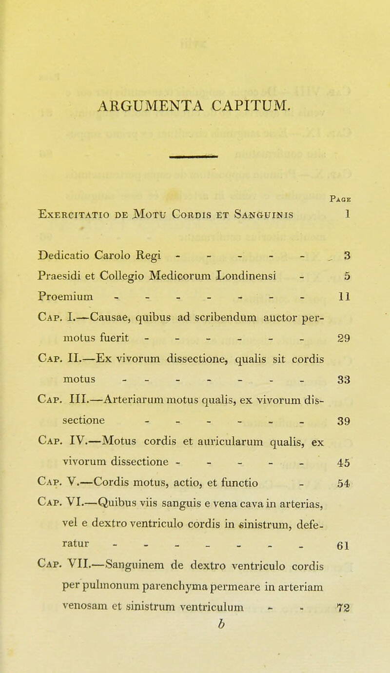 ARGUMENTA CAPITUM. Paoe EXERCITATIO DE MOTU CoRDIS ET SANGUINIS 1 Dedicatio Carolo Regi - - - - - _ 3 Praesidi et Collegio Medicorum Londinensi - 5 Proemium ------- 11 Cap. I.—Causae, quibus ad scribendum auctor per- motus fuerit ------ 29 Cap. II.—Ex vivorum dissectione, qualis sit cordis motus ------ 33 Cap. III.—Arteriarum motus qualis, ex vivorum dis- sectione ______ 39 Cap. IV.—Motus cordis et auricularum qualis, ex vivorum dissectione - - - - _ 45 Cap. V.—Cordis motus, actio, et functio _ 54> Cap. VI.—Quibus viis sanguis e vena cava in arterias, vel e dextro ventriculo cordis in «inistrum, defe- ratur _______ q\ Cap. VII.—Sanguinem de dextro ventriculo cordis per pulmonum parenchyma permeare in arteriam venosam et sinistrum ventriculum - - 72 b