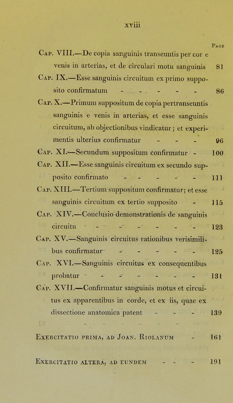 Pace Cap. VIII.—De copia sanguinis transeuntis per cor e venis in arterias, et de circulari motu sanguinis 81 Cap. IX.—Esse sanguinis circuitum ex primo suppo- sito confirmatum - - - - _ 86 Cap. X.—Primum suppositum de copia pertranseuntis sanguinis e venis in arterias, et esse sanguinis circuitum, ab objectionibus vindicatur • et experi* mentis ulterius confirmatur - 96 Cap. XI?—Secundum suppositum confirmatur - 100 Cap. XII.—Esse sanguinis circuitum ex secundo sup- posito confirmato - - - - - m Cap. XIII.—Tertium suppositum confirmatur; et esse sanguinis circuitum ex tertio supposito - 115 Cap. XIV.—Conclusio demonstrationis de sanguinis circuitu - - - - - 123 Cap. XV.—Sanguinis circuitus rationibus verisimili- bus confirmatur - 125 Cap. XVI.—Sanguinis circuitus ex consequentibus probatur - - - - - 131 Cap. XVII.—Confirmatur sanguinis motus et circui- tus ex apparentibus in corde, et ex iis, quae ex dissectione anatomica patent - - - 139 EXERCITATIO PRIMA, AD JoAN. RlOLANUM - 161 EXERCITATIO ALTERA, AD EUNDEM 191