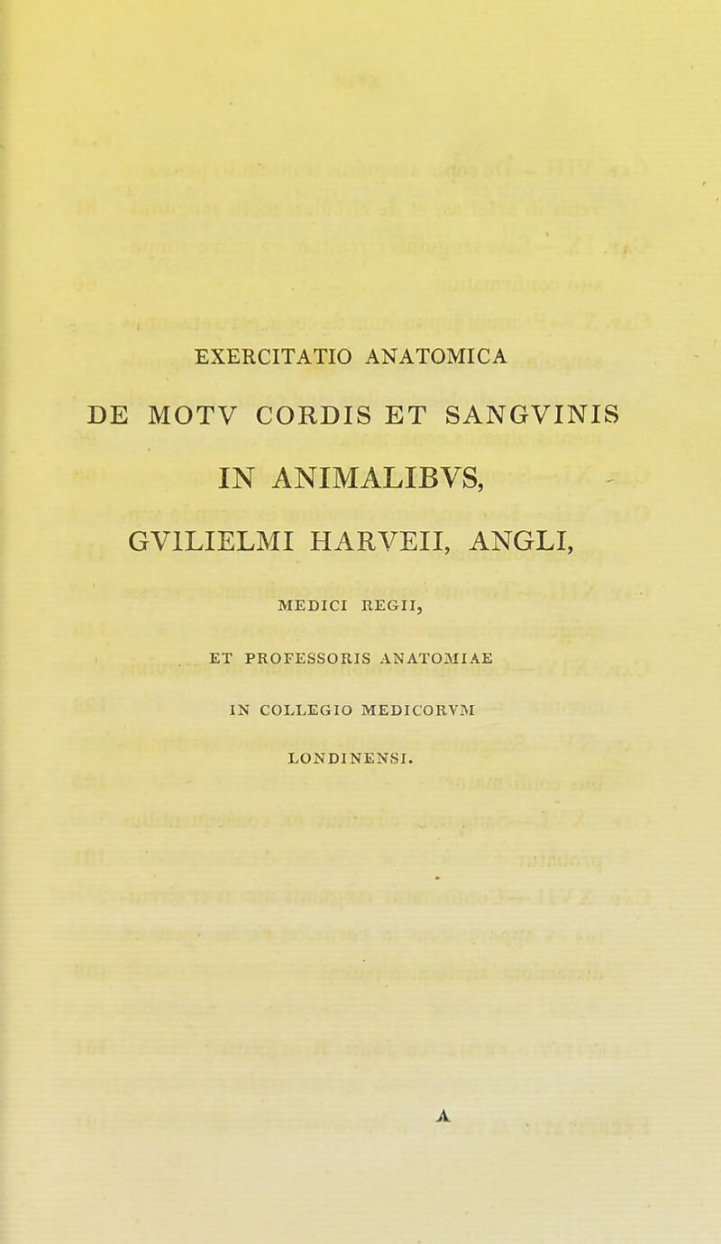 EXERCITATIO ANATOMICA DE MOTV CORDIS ET SANGVINIS IN ANIMALIBVS, GVILIELMI HARVEII, ANGLI, MEDICI REGII, ET PROFESSORIS ANATOMIAE IN COLLEGIO MEDICORVM LONDINENSI. A