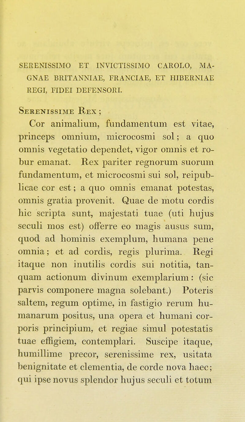 SERENISSIMO ET INVICTISSIMO CAROLO, MA- GNAE BRITANNIAE, FRANCIAE, ET HIBERNIAE REGI, FIDEI DEFENSORI. Serenissime Rex ; Cor animalium, fundamentum est vitae, princeps omnium, microcosmi sol; a quo omnis vegetatio dependet, vigor omnis et ro- bur emanat. Rex pariter regnorum suorum fundamentum, et microcosmi sui sol, reipub- licae cor est; a quo omnis emanat potestas, omnis gratia provenit. Quae de motu cordis hic scripta sunt, majestati tuae (uti hujus seculi mos est) offerre eo magis ausus sum, quod ad hominis exemplum, humana pene omnia; et ad cordis, regis plurima. Regi itaque non inutilis cordis sui notitia, tan- quam actionum divinum exemplarium: (sic parvis componere magna solebant.) Poteris saltem, regum optime, in fastigio rerum hu- manarum positus, una opera et humani cor- poris principium, et regiae simul potestatis tuae effigiem, contemplari. Suscipe itaque, humillime precor, serenissime rex, usitata benignitate et clementia, de corde nova haec; qui ipse novus splendor hujus seculi et totum