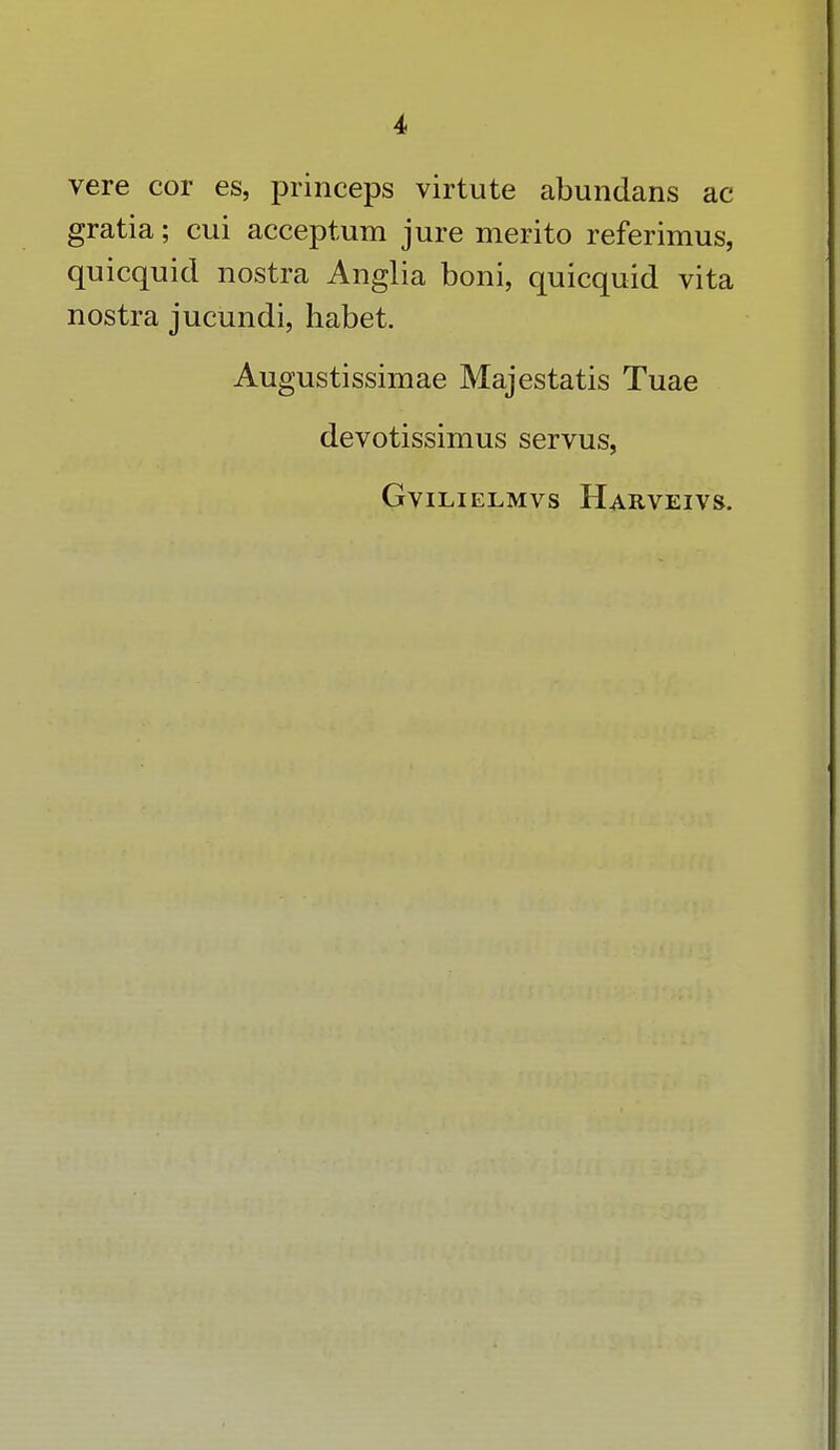 i vere cor es, princeps virtute abundans ac gratia; cui acceptum jure merito referimus, quicquid nostra Anglia boni, quicquid vita nostra jucundi, habet. Augustissimae Majestatis Tuae devotissimus servus,