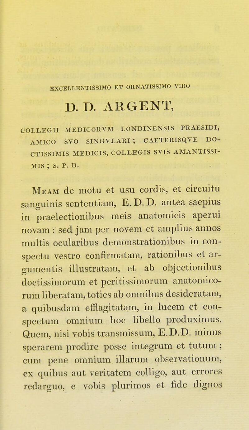 KXCELLENTISSIMO ET ORNATISSIMO VIRO D. D. ARGENT, COLLEGII MEDICOItVM LONDINENSIS PRAESIDI, AMICO SVO SINGVLAltl *, CAETEItlSQVE DO- CTISSIMIS MEDICIS, COLLEGIS SVIS AMANTISSI- MIS ; S. P. D. Meam de motu et usu cordis, et circuitu sanguinis sententiam, E. D. D. antea saepius in praelectionibus meis anatomicis aperui novam : sed jam per novem et amplius annos multis ocularibus demonstrationibus in con- spectu vestro confirmatam, rationibus et ar- gumentis illustratam, et ab objectionibus doctissimorum et peritissimorum anatomico- rum liberatam, toties ab omnibus desideratam, a quibusdam efflagitatam, in lucem et con- spectum omnium hoc libello produximus. Quem, nisi vobis transmissum, E.D.D. minus sperarem prodire posse integrum et tutum ; cum pene omnium illarum observationum, ex quibus aut veritatem colligo, aut errores redarguo, e vobis plurimos et fide dignos