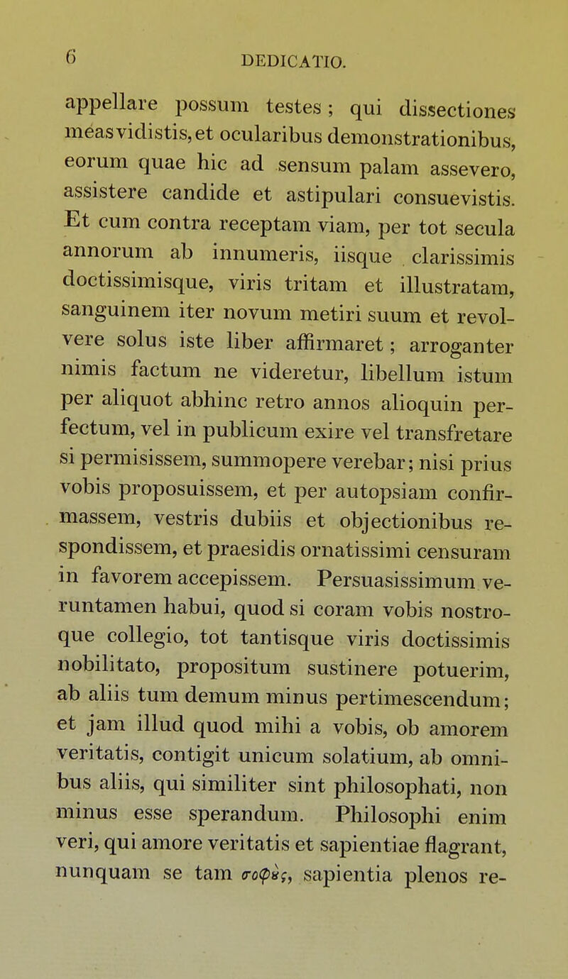 appellare possum testes; qui dissectiones measvidistis,et ocularibus demonstrationibus, eorum quae hic ad sensum palam assevero, assistere candide et astipulari consuevistis. Et cum contra receptam viam, per tot secula annorum ab innumeris, iisque clarissimis doctissimisque, viris tritam et illustratam, sanguinem iter novum metiri suum et revol- vere solus iste liber affirmaret; arroganter nimis factum ne videretur, libellum istum per aliquot abhinc retro annos alioquin per- fectum, vel in publicum exire vel transfretare si permisissem, summopere verebar; nisi prius vobis proposuissem, et per autopsiam confir- massem, vestris dubiis et objectionibus re- spondissem, et praesidis ornatissimi censuram in favorem accepissem. Persuasissimum ve- runtamen habui, quod si coram vobis nostro- que collegio, tot tantisque viris doctissimis nobilitato, propositum sustinere potuerim, ab aliis tum demum minus pertimescendum; et jam illud quod mihi a vobis, ob amorem veritatis, contigit unicum solatium, ab omni- bus aliis, qui similiter sint philosophati, non minus esse sperandum. Philosophi enim veri, qui amore veritatis et sapientiae flagrant, nunquam se tam <ro<p*f, sapientia plenos re-