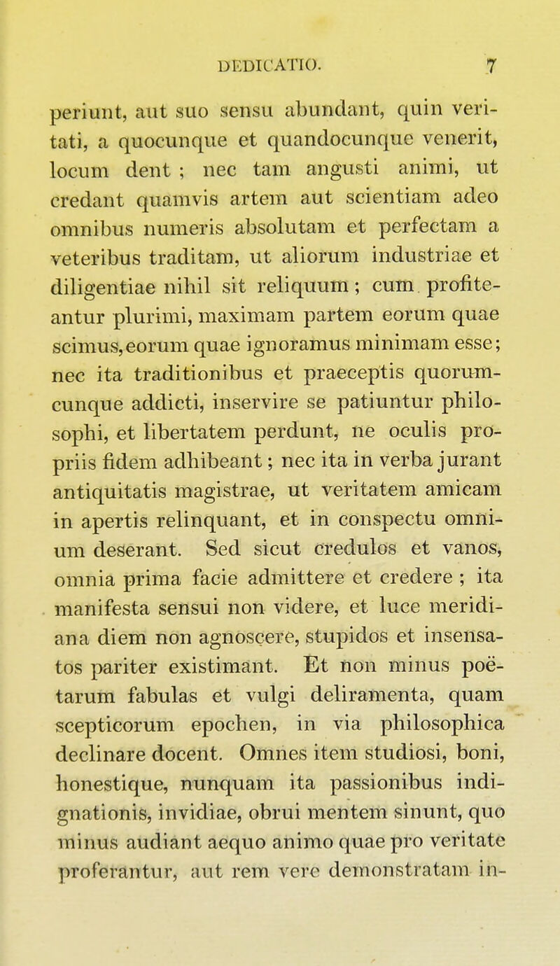 periunt, aut suo sensu abundant, quin veri- tati, a quocunque et quandocunque venerit, locum dent ; nec tam angusti animi, ut credant quamvis artem aut scientiam adeo omnibus numeris absolutam et perfectam a veteribus traditam, ut aliorum industriae et diligentiae nihil sit reliquum; cum profite- antur plurimi, maximam partem eorum quae scimus,eorum quae ignoramus minimam esse; nec ita traditionibus et praeceptis quorum- cunque addicti, inservire se patiuntur philo- sophi, et libertatem perdunt, ne oculis pro- priis fidem adhibeant; nec ita in verba jurant antiquitatis magistrae, ut veritatem amicam in apertis relinquant, et in conspectu omni- um deserant. Sed sicut credulos et vanos, omnia prima facie admittere et credere ; ita manifesta sensui non videre, et luce meridi- ana diem non agnoscere, stupidos et insensa- tos pariter existimant. Et non minus poe- tarum fabulas et vulgi deliramenta, quam scepticorum epochen, in via philosophica declinare docent. Omnes item studiosi, boni, honestique, nunquam ita passionibus indi- gnationis, invidiae, obrui mentem sinunt, quo minus audiant aequo animo quae pro veritate proferantur, aut rem vcre demonstratam in-