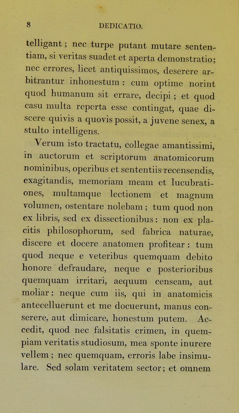 telligant; nec turpe putant mutare senten- tiam, si veritas suadet et aperta demonstratio; nec errores, licet antiquissimos, deserere ar- bitrantur inhonestum : cum optime norint quod humanum sit errare, decipi; et quod casu multa reperta esse contingat, quae di- scere quivis a quovis possit, a juvene senex, a stulto intelligens. Verum isto tractatu, collegae amantissimi, in auctorum et scriptorum anatomicorum nominibus, operibus et sententiis recensendis, exagitandis, memoriam meam et lucubrati- ones, multamque lectionem et magnum volumen, ostentare nolebam ; tum quod non ex libris, sed ex dissectionibus: non ex pla- citis philosophorum, sed fabrica naturae, discere et docere anatomen profitear : tum quod neque e veteribus quemquam debito honore defraudare, neque e posterioribus quemquam irritari, aequum censeam, aut moliar: neque cum iis, qui in anatomicis antecelluerunt et me docuerunt, manus con- serere, aut dimicare, honestum putem. Ac- cedit, quod nec falsitatis crimen, in quem- piam veritatis studiosum, mea sponte inurere vellem ; nec quemquam, erroris labe insimu- lare. Sed solam veritatem sector; et omnem