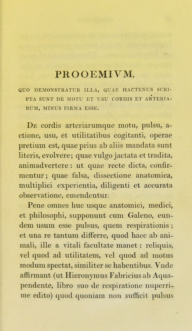 PROOEMIVM, QUO DEMONSTRATUR 1LLA, QUAE HACTENUS SCRI- PTA SUNT DE MOTU ET USU CORDIS ET ARTERIA- RUM, MINUS FIRMA ESSE. De cordis arteriarumque motu, pulsu,^ a- ctione, usu, et utilitatibus cogitanti, operae pretium est, quae prius ab aliis mandata sunt literis, evolvere; quae vulgo jactata et tradita, animadvertere: ut quae recte dicta, confir- mentur; quae falsa, dissectione anatomica, multiplici experientia, diligenti et accurata observatione, emendentur. Pene omnes huc usque anatomici, medici, et philosophi, supponunt cum Galeno, eun- dem usum esse pulsus, quem respirationis ; et una re tantum differre, quod haec ab ani- mali, ille a vitali facultate manet: reliquis, vel quod ad utilitatem, vel quod ad motus modum spectat, similiter se habentibus. Vnde affirmant (ut Hieronymus Fabricius ab Aqua- pendente, libro suo de respiratione nuperri-7 me edito) quod quoniam non sufficit pulsus
