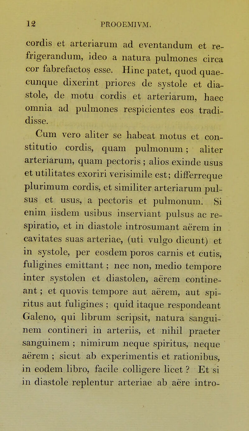 cordis et arteriarum ad eventandum et re- frigerandum, ideo a natura pulmones circa cor fabrefactos esse. Hinc patet, quod quae- cunque dixerint priores de systole et dia- stole, de motu cordis et arteriarum, haec omnia ad pulmones respicientes eos tradi- disse. Cum vero aliter se habeat motus et con- stitutio cordis, quam pulmonum; aliter arteriarum, quam pectoris ; alios exinde usus et utilitates exoriri verisimile est; difFerreque plurimum cordis, et similiter arteriarum pul- sus et usus, a pectoris et pulmonum. Si enim iisdem usibus inserviant pulsus ac re- spiratio, et in diastole introsumant aerem in cavitates suas arteriae, (uti vulgo dicunt) et in systole, per eosdem poros carnis et cutis, fuligines emittant; nec non, medio tempore inter systolen et diastolen, aerem contine- ant; et quovis tempore aut aerem, aut spi- ritus aut fuligines ; quid itaque respondeant Galeno, qui librum scripsit, natura sangui- nem contineri in arteriis, et nihil praeter sanguinem ; nimirum neque spiritus, neque aerem ; sicut ab experimentis et rationibus, in eodem libro, facile colligere licet ? Et si in diastole replentur arteriae ab aere intro-