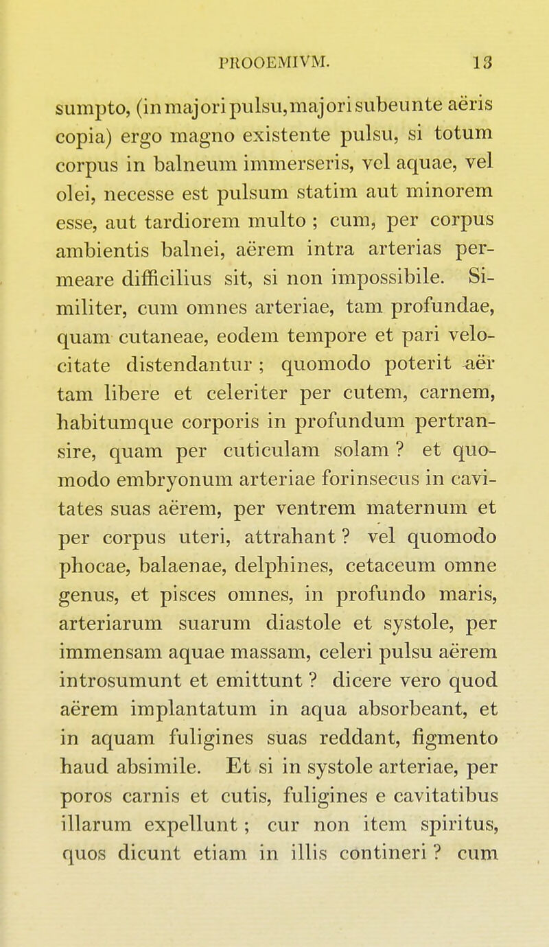 sumpto, (inmajoripulsu,majorisubeunte aeris copia) ergo magno existente pulsu, si totum corpus in balneum immerseris, vel aquae, vel olei, necesse est pulsum statim aut minorem esse, aut tardiorem multo ; cum, per corpus ambientis balnei, aerem intra arterias per- meare difficilius sit, si non impossibile. Si- militer, cum omnes arteriae, tam profundae, quam cutaneae, eodem tempore et pari velo- citate distendantur ; quomodo poterit -aei* tam libere et celeriter per cutem, carnem, habitumque corporis in profundum pertran- sire, quam per cuticulam solam ? et quo- modo embryonum arteriae forinsecus in cavi- tates suas aerem, per ventrem maternum et per corpus uteri, attrahant ? vel quomodo phocae, balaenae, delphines, cetaceum omne genus, et pisces omnes, in profundo maris, arteriarum suarum diastole et systole, per immensam aquae massam, celeri pulsu aerem introsumunt et emittunt ? dicere vero quod aerem implantatum in aqua absorbeant, et in aquam fuligines suas reddant, figmento haud absimile. Et si in systole arteriae, per poros carnis et cutis, fuligines e cavitatibus illarum expellunt; cur non item spiritus, quos dicunt etiam in illis contineri ? cum