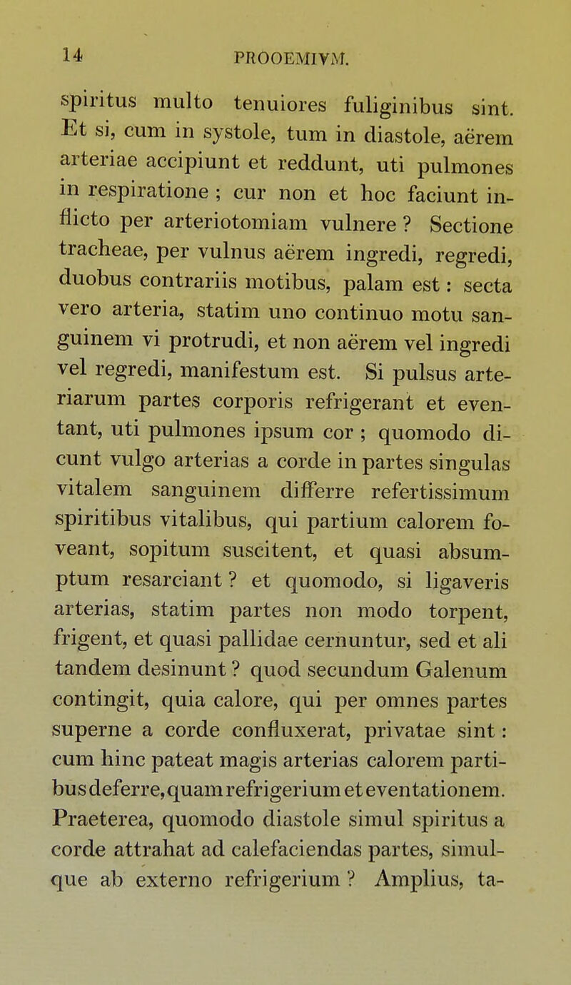 spiritus multo tenuiores fuliginibus sint. Et si, cum in systole, tum in diastole, aerem arteriae accipiunt et reddunt, uti pulmones in respiratione ; cur non et hoc faciunt in- flicto per arteriotomiam vulnere ? Sectione tracheae, per vulnus aerem ingredi, regredi, duobus contrariis motibus, palam est: secta vero arteria, statim uno continuo motu san- guinem vi protrudi, et non aerem vel ingredi vel regredi, manifestum est. Si pulsus arte- riarum partes corporis refrigerant et even- tant, uti pulmones ipsum cor ; quomodo di- cunt vulgo arterias a corde in partes singulas vitalem sanguinem differre refertissimum spiritibus vitalibus, qui partium calorem fo- veant, sopitum suscitent, et quasi absum- ptum resarciant ? et quomodo, si ligaveris arterias, statim partes non modo torpent, frigent, et quasi pallidae cernuntur, sed et ali tandem desinunt ? quod secundum Galenum contingit, quia calore, qui per omnes partes superne a corde confluxerat, privatae sint: cum hinc pateat magis arterias calorem parti- bus deferre,quam refrigerium et eventationem. Praeterea, quomodo diastole simul spiritus a corde attrahat ad calefaciendas partes, simul- que ab externo refrigerium ? Amplius, ta-