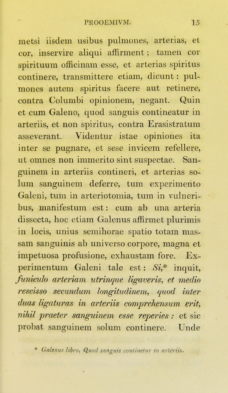 metsi iisdem usibus pulmones, arterias, et cor, inservire aliqui affirment; tamen cor spirituum officinam esse, et arterias spiritus continere, transmittere etiam, dicunt: pul- mones autem spiritus facere aut retinere, contra Columbi opinionem, negant. Quin et cum Galeno, quod sanguis contineatur in arteriis, et non spiritus, contra Erasistratum asseverant. Videntur istae opiniones ita inter se pugnare, et sese invicem refellere, ut omnes non immerito sint suspectae. San- guinem in arteriis contineri, et arterias so- lum sanguinem deferre, tum experimento Galeni, tum in arteriotomia, tum in vulneri- bus, manifestum est: cum ab una arteria dissecta, hoc etiam Galenus affirmet plurimis in locis, unius semihorae spatio totam mas- sam sanguinis ab universo corpore, magna et impetuosa profusione, exhaustam fore. Ex- perimentum Galeni tale est: Si,* inquit, funiculo arteriam utrinque ligaveris, et medio rescisso secundum longitudinem, quod inter duas ligaturas in arteriis comprehensum erit, nihil praeter sanguinem esse reperies : et sic probat sanguinem solum continere. Unde Gatemta libro, Quod gangtds contirvetur in arlcriis.