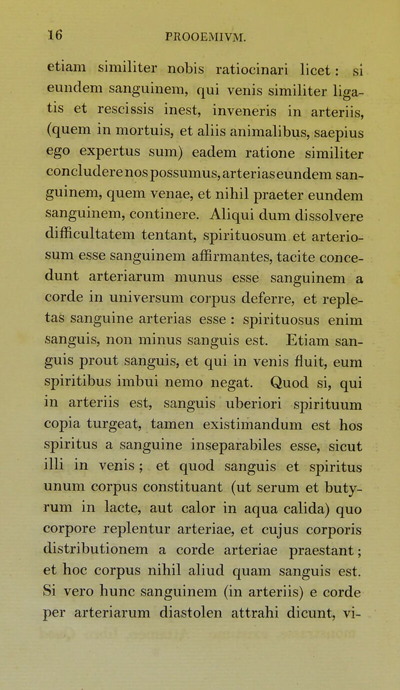 etiam similiter nobis ratiocinari licet: si eundem sanguinem, qui venis similiter liga- tis et rescissis inest, inveneris in arteriis, (quem in mortuis, et aliis animalibus, saepius ego expertus sum) eadem ratione similiter concludere nos possumus, arterias eundem san- guinem, quem venae, et nihil praeter eundem sanguinem, continere. Aliqui dum dissolvere difficultatem tentant, spirituosum et arterio- sum esse sanguinem affirmantes, tacite conce- dunt arteriarum munus esse sanguinem a corde in universum corpus deferre, et reple- tas sanguine arterias esse : spirituosus enim sanguis, non minus sanguis est. Etiam san- guis prout sanguis, et qui in venis fluit, eum spiritibus imbui nemo negat. Quod si, qui in arteriis est, sanguis uberiori spirituum copia turgeat, tamen existimandum est hos spiritus a sanguine inseparabiles esse, sicut illi in venis ; et quod sanguis et spiritus unum corpus constituant (ut serum et buty- rum in lacte, aut calor in aqua calida) quo corpore replentur arteriae, et cujus corporis distributionem a corde arteriae praestant; et hoc corpus nihil aliud quam sanguis est. Si vero hunc sanguinem (in arteriis) e corde per arteriarum diastolen attrahi dicunt, vi-