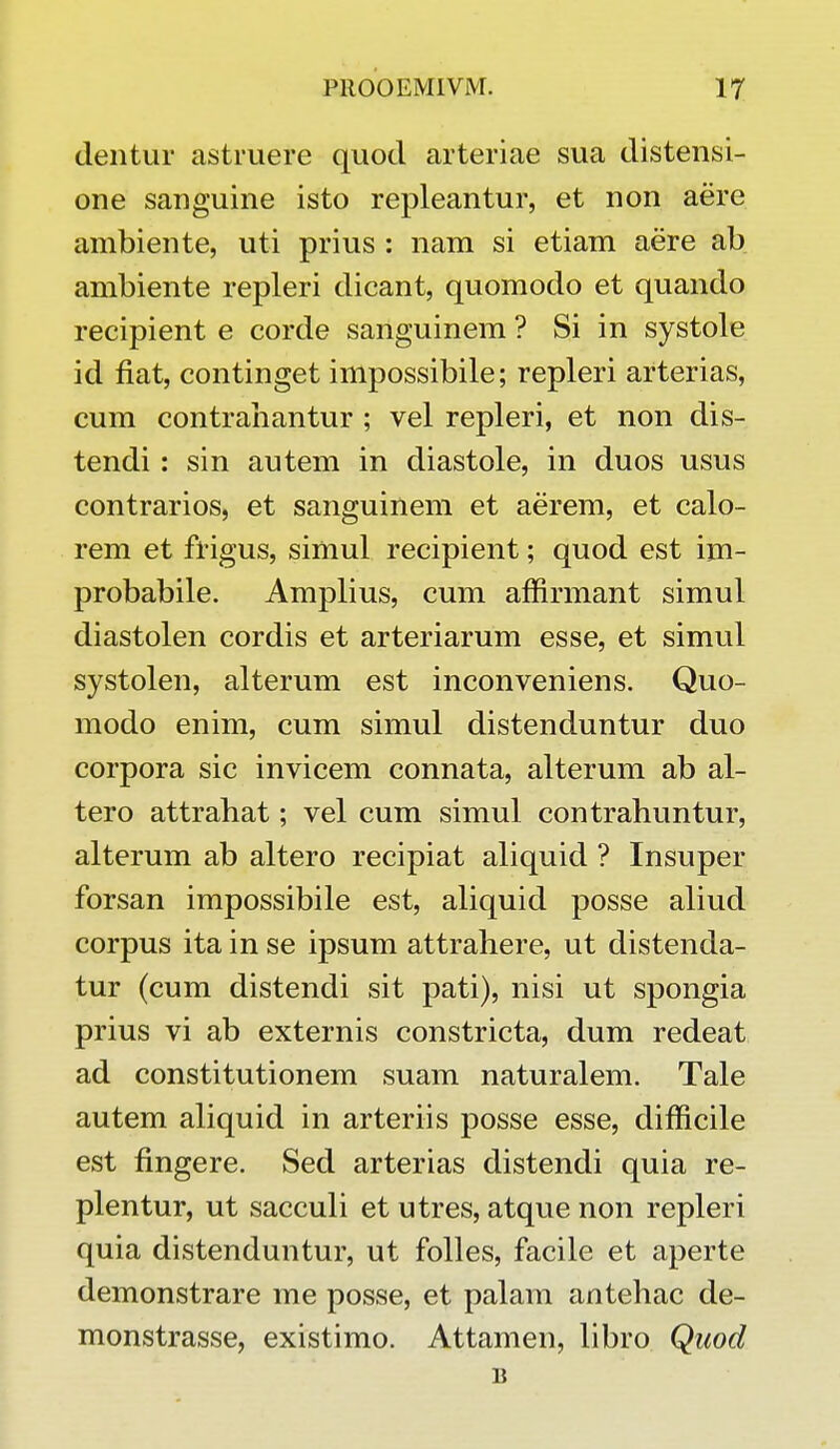 dentur astruere quod arteriae sua distensi- one sanguine isto repleantur, et non aere ambiente, uti prius : nam si etiam aere ab ambiente repleri dicant, quomodo et quando recipient e corde sanguinem ? Si in systole id fiat, continget impossibile; repleri arterias, cum contrahantur ; vel repleri, et non dis- tendi: sin autem in diastole, in duos usus contrarios, et sanguinem et aerem, et calo- rem et frigus, simul recipient; quod est im- probabile. Amplius, cum affirmant simul diastolen cordis et arteriarum esse, et simul systolen, alterum est inconveniens. Quo- modo enim, cum simul distenduntur duo corpora sic invicem connata, alterum ab al- tero attrahat; vel cum simul contrahuntur, alterum ab altero recipiat aliquid ? Insuper forsan impossibile est, aliquid posse aliud corpus ita in se ipsum attrahere, ut distenda- tur (cum distendi sit pati), nisi ut spongia prius vi ab externis constricta, dum redeat ad constitutionem suam naturalem. Tale autem aliquid in arteriis posse esse, difficile est fingere. Sed arterias distendi quia re- plentur, ut sacculi et utres, atque non repleri quia distenduntur, ut folles, facile et aperte demonstrare me posse, et palam antehac de- monstrasse, existimo. Attamen, libro Quod