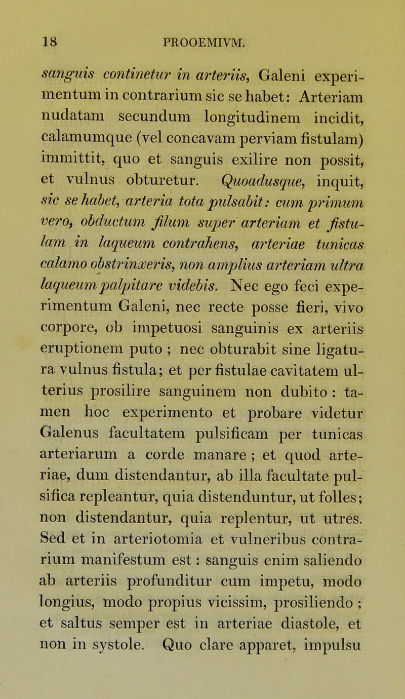 sanguis continetur in arteriis, Galeni experi- mentum in contrarium sic se habet: Arteriam nudatam secundum longitudinem incidit, calamumque (vel concavam perviam fistulam) immittit, quo et sanguis exilire non possit, et vulnus obturetur. Quoadusque, inquit, sic sehabet, arteria tota pulsabit: cum primum vero, obductum filum super arteriam et fistu- lam in laqueum contrahens, arteriae tunicas calamo obstrinoceris, non amplius arteriam ultra laqueum palpitare videbis. Nec ego feci expe- rimentum Galeni, nec recte posse fieri, vivo corpore, ob impetuosi sanguinis ex arteriis eruptionem puto ; nec obturabit sine ligatu- ra vulnus fistula; et per fistulae cavitatem ul- terius prosilire sanguinem non dubito : ta- men hoc experimento et probare videtur Galenus facultatem pulsificam per tunicas arteriarum a corde manare ; et quod arte- riae, dum distendantur, ab illa facultate pul- sifica repleantur, quia distenduntur, ut folles; non distendantur, quia replentur, ut utres. Sed et in arteriotomia et vulneribus contra- rium manifestum est: sanguis enim saliendo ab arteriis profunditur cum impetu, modo longius, modo propius vicissim, prosiliendo ; et saltus semper est in arteriae diastole, et non in systole. Quo clare apparet, impulsu