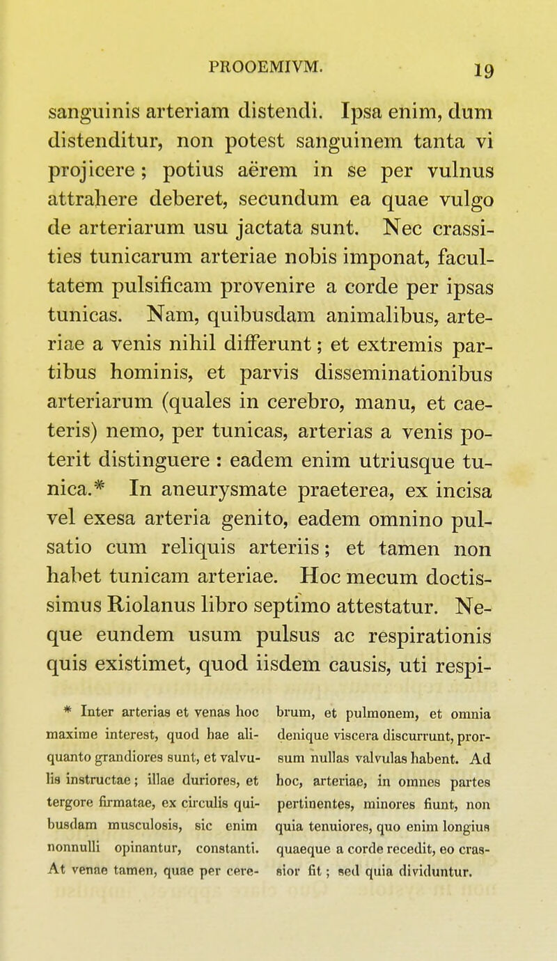 sanguinis arteriam distendi. Ipsa enim, dum distenditur, non potest sanguinem tanta vi projicere; potius aerem in se per vulnus attrahere deberet, secundum ea quae vulgo de arteriarum usu jactata sunt. Nec crassi- ties tunicarum arteriae nobis imponat, facul- tatem pulsificam provenire a corde per ipsas tunicas. Nam, quibusdam animalibus, arte- riae a venis nihil differunt; et extremis par- tibus hominis, et parvis disseminationibus arteriarum (quales in cerebro, manu, et cae- teris) nemo, per tunicas, arterias a venis po- terit distinguere : eadem enim utriusque tu- nica.# In aneurysmate praeterea, ex incisa vel exesa arteria genito, eadem omnino pul- satio cum reliquis arteriis; et tamen non habet tunicam arteriae. Hoc mecum doctis- simus Riolanus libro septimo attestatur. Ne- que eundem usum pulsus ac respirationis quis existimet, quod iisdem causis, uti respi- * Inter arterias et venas hoc brum, et pulmonem, et omnia maxirae interest, quod hae ali- denique viscera discurrunt, pror- quanto grandiores sunt, et valvu- sum nullas valvulas habent. Ad lis instructae; illae duriores, et hoc, arteriae, in omnes partes tergore firmatae, ex circulis qui- pertinentes, minores fiunt, non busdam musculosis, sic enim quia tenuiores, quo enim longius nonnulli opinantur, constanti. quaeque a corde recedit, eo cras- At venne tamen, quae per cere- sior fit; sed quia dividuntur.