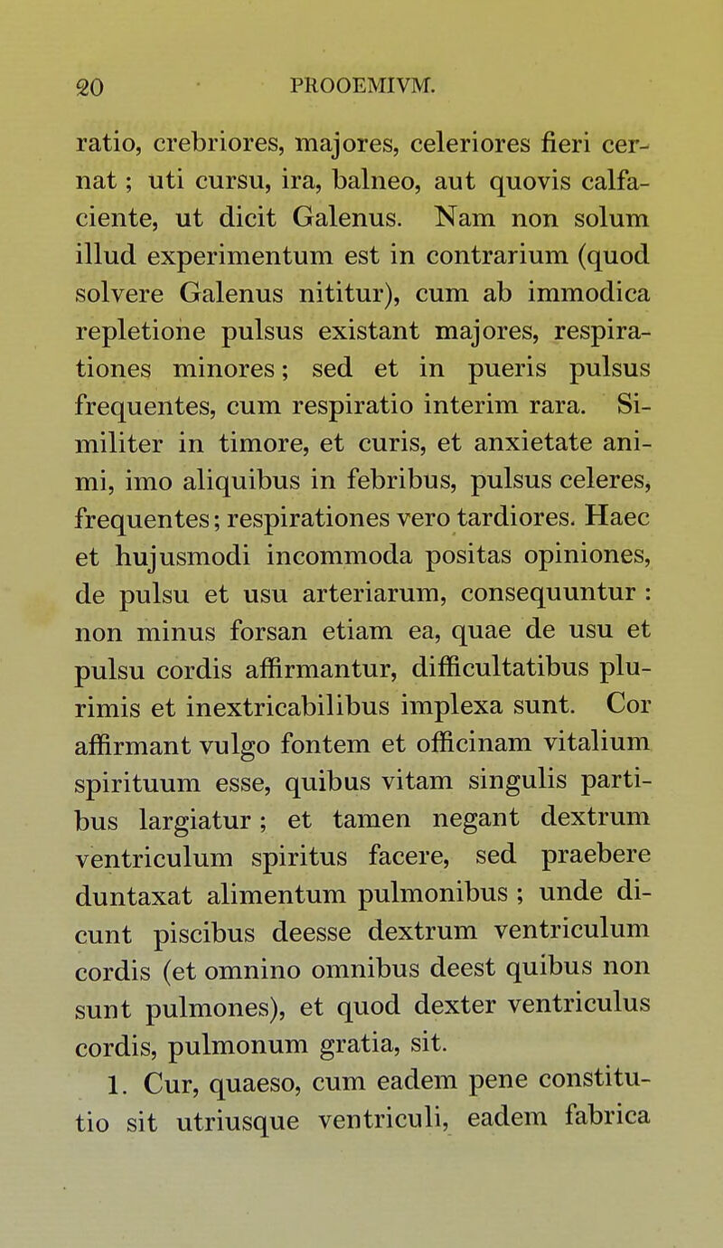 ratio, crebriores, majores, celeriores fleri cer- nat; uti cursu, ira, balneo, aut quovis calfa- ciente, ut dicit Galenus. Nam non solum illud experimentum est in contrarium (quod solvere Galenus nititur), cum ab immodica repletione pulsus existant majores, respira- tiones minores; sed et in pueris pulsus frequentes, cum respiratio interim rara. Si- militer in timore, et curis, et anxietate ani- mi, imo aliquibus in febribus, pulsus celeres, frequentes; respirationes vero tardiores. Haec et hujusmodi incommoda positas opiniones, de pulsu et usu arteriarum, consequuntur : non minus forsan etiam ea, quae de usu et pulsu cordis affirmantur, difficultatibus plu- rimis et inextricabilibus implexa sunt. Cor affirmant vulgo fontem et officinam vitalium spirituum esse, quibus vitam singulis parti- bus largiatur; et tamen negant dextrum ventriculum spiritus facere, sed praebere duntaxat alimentum pulmonibus ; unde di- cunt piscibus deesse dextrum ventriculum cordis (et omnino omnibus deest quibus non sunt pulmones), et quod dexter ventriculus cordis, pulmonum gratia, sit. 1. Cur, quaeso, cum eadem pene constitu- tio sit utriusque ventriculi, eadem fabrica