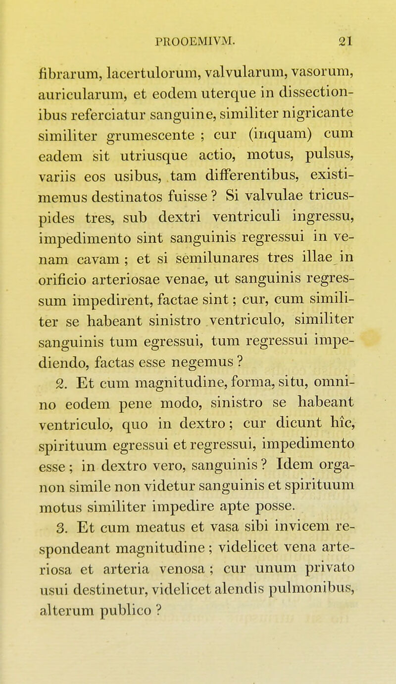 fibrarum, lacertulorum, valvularum, vasorum, auricularum, et eodem uterque in dissection- ibus referciatur sanguine, similiter nigricante similiter grumescente ; cur (inquam) cum eadem sit utriusque actio, motus, pulsus, variis eos usibus, tam differentibus, existi- memus destinatos fuisse ? Si valvulae tricus- pides tres, sub dextri ventriculi ingressu, impedimento sint sanguinis regressui in ve- nam cavam ; et si semilunares tres illae in orificio arteriosae venae, ut sanguinis regres- sum impedirent, factae sint; cur, cum simili- ter se habeant sinistro ventriculo, similiter sanguinis tum egressui, tum regressui impe- diendo, factas esse negemus ? 2. Et cum magnitudine, forma, situ, omni- no eodem pene modo, sinistro se habeant ventriculo, quo in dextro; cur dicunt hic, spirituum egressui et regressui, impedimento esse; in dextro vero, sanguinis ? Idem orga- non simile non videtur sanguinis et spirituum motus similiter impedire apte posse. 3. Et cum meatus et vasa sibi invicem re- spondeant magnitudine ; videlicet vena arte- riosa et arteria venosa ; cur unum privato usui destinetur, videlicet alendis pulmonibus, alterum publico ?