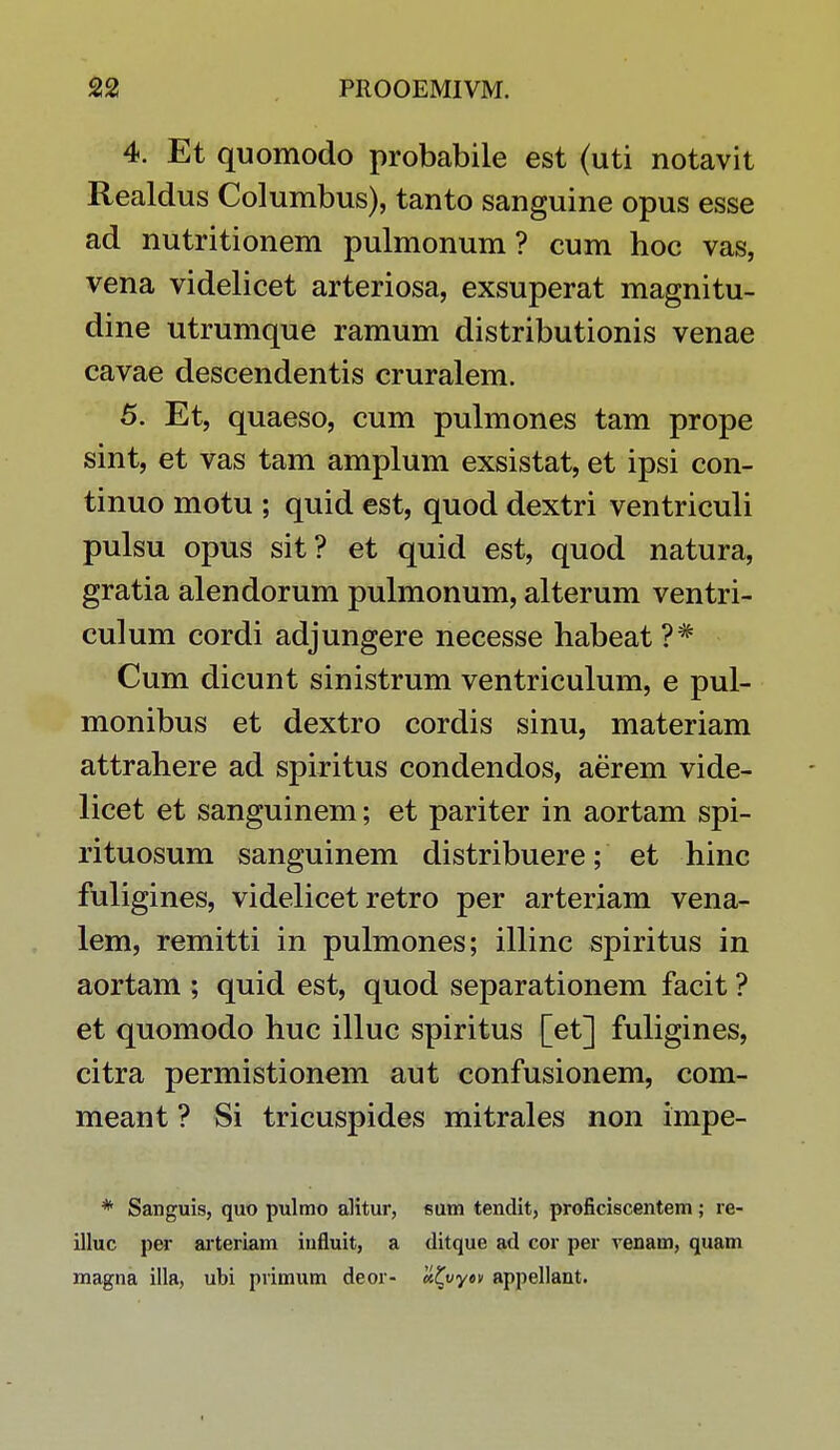 4. Et quomodo probabile est (uti notavit Realdus Columbus), tanto sanguine opus esse ad nutritionem pulmonum ? cum hoc vas, vena videlicet arteriosa, exsuperat magnitu- dine utrumque ramum distributionis venae cavae descendentis cruralem. 5. Et, quaeso, cum pulmones tam prope sint, et vas tam amplum exsistat, et ipsi con- tinuo motu ; quid est, quod dextri ventriculi pulsu opus sit? et quid est, quod natura, gratia alendorum pulmonum, alterum ventri- culum cordi adjungere necesse habeat ?# Cum dicunt sinistrum ventriculum, e pul- monibus et dextro cordis sinu, materiam attrahere ad spiritus condendos, aerem vide- licet et sanguinem; et pariter in aortam spi- rituosum sanguinem distribuere; et hinc fuligines, videlicet retro per arteriam vena- lem, remitti in pulmones; illinc spiritus in aortam ; quid est, quod separationem facit ? et quomodo huc illuc spiritus [et] fuligines, citra permistionem aut confusionem, com- meant ? Si tricuspides mitrales non impe- * Sanguis, quo pulmo alitur, sum tendit, proficiscentem; re- illuc per arteriam iufluit, a ditque ad cor per venam, quam magna illa, ubi primum deor- #£vy«v appellant.