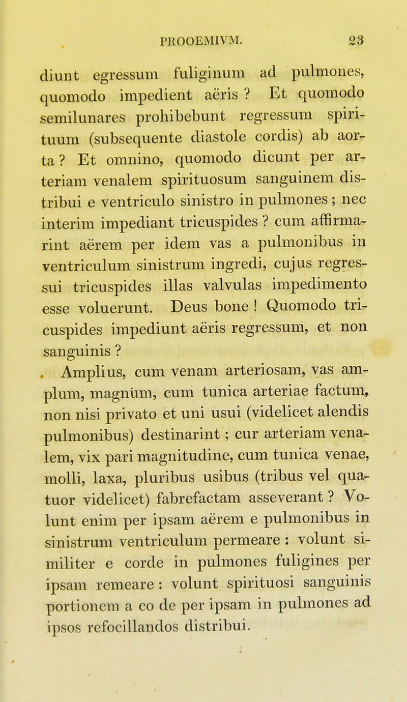 cliunt egressum fuliginum acl pulmones, quomodo impedient aeris ? Et quomodo semilunares prohibebunt regressum spiri- tuum (subsequente diastole cordis) ab aor- ta? Et omnino, quomodo dicunt per ar- teriam venalem spirituosum sanguinem dis- tribui e ventriculo sinistro in pulmones ; nec interim impediant tricuspides ? cum affirma- rint aerem per idem vas a pulmonibus in ventriculum sinistrum ingredi, cujus regres- sui tricuspides illas valvulas impedimento esse voluerunt. Deus bone ! Quomodo tri- cuspides impediunt aeris regressum, et non sanguinis ? . Amplius, cum venam arteriosam, vas am- plum, magnum, cum tunica arteriae factum* non nisi privato et uni usui (videlicet alendis pulmonibus) destinarint; cur arteriam vena- lem, vix pari magnitudine, cum tunica venae, molli, laxa, pluribus usibus (tribus vel qua- tuor videlicet) fabrefactam asseverant ? Vo- lunt enim per ipsam aerem e pulmonibus in sinistrum ventriculum permeare : volunt si- militer e corde in pulmones fuligines per ipsam remeare : volunt spirituosi sanguinis portionem a co de per ipsam in pulmones ad ipsos refocillandos clistribui.