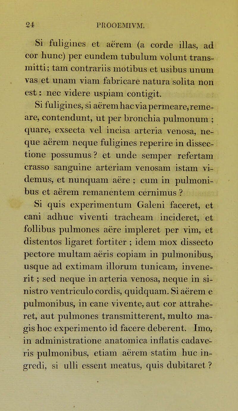 Si fuligines et aerem (a corde illas, ad cor hunc) per eundem tubulum volunt trans- mitti; tam contrariis motibus et usibus unum vas et unam viam fabricare natura solita non est: nec videre uspiam contigit. Si fuligines, si aeremhacviapermeare,reme- are, contendunt, ut per bronchia pulmonum ; quare, exsecta vel incisa arteria venosa, ne- que aerem neque fuligines reperire in dissec- tione possumus ? et unde semper refertam crasso sanguine arteriam venosam istam vi- demus, et nunquam aere ; cum in pulmoni- bus et aerem remanentem cernimus ? Si quis experimentum Galeni faceret, et cani adhuc viventi tracheam incideret, et follibus pulmones aere impleret per vim, et distentos ligaret fortiter ; idem mox dissecto pectore multam aeris copiam in pulmonibus, usque ad extimam illorum tunicam, invene- rit; sed neque in arteria venosa, neque in si- nistro ventriculo cordis, quidquam. Si aerem e pulmonibus, in cane vivente, aut cor attrahe- ret, aut pulmones transmitterent, multo ma- gis hoc experimento id facere deberent. Imo, in administratione anatomica inflatis cadave- ris pulmonibus, etiam aerem statim huc in- gredi, si ulli essent meatus, quis dubitaret ?