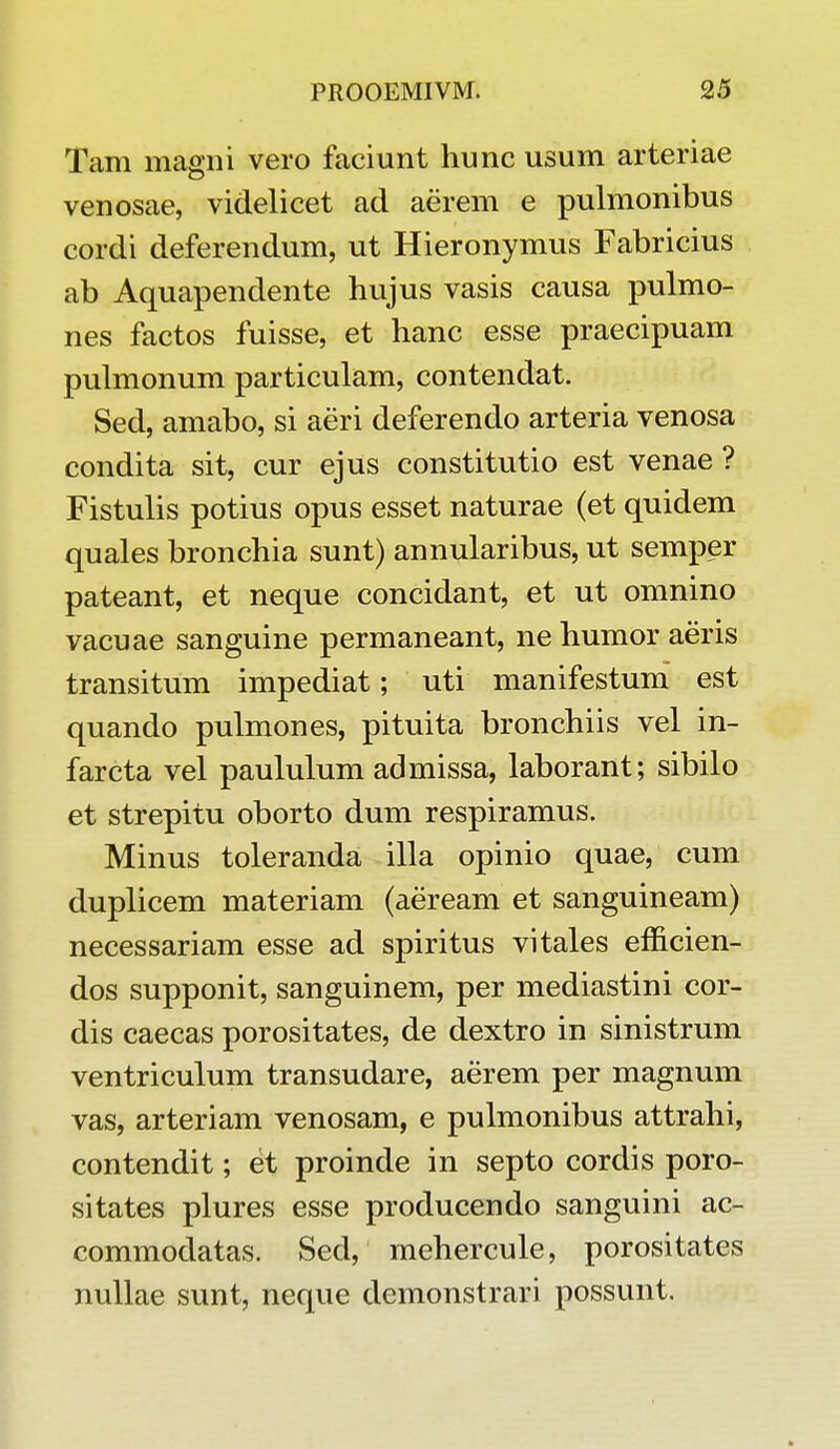 Tam magni vero faciunt hunc usum arteriae venosae, videlicet ad aerem e pulmonibus cordi deferendum, ut Hieronymus Fabricius ab Aquapendente hujus vasis causa pulmo- nes factos fuisse, et hanc esse praecipuam pulmonum particulam, contendat. Sed, amabo, si aeri deferendo arteria venosa condita sit, cur ejus constitutio est venae ? Fistulis potius opus esset naturae (et quidem quales bronchia sunt) annularibus, ut semper pateant, et neque concidant, et ut omnino vacuae sanguine permaneant, ne humor aeris transitum impediat; uti manifestum est quando pulmones, pituita bronchiis vel in- farcta vel paululum admissa, laborant; sibilo et strepitu oborto dum respiramus. Minus toleranda illa opinio quae, cum duplicem materiam (aeream et sanguineam) necessariam esse ad spiritus vitales efficien- dos supponit, sanguinem, per mediastini cor- dis caecas porositates, de dextro in sinistrum ventriculum transudare, aerem per magnum vas, arteriam venosam, e pulmonibus attrahi, contendit; et proinde in septo cordis poro- sitates plures esse producendo sanguini ac- commodatas. Sed, mehercule, porositates nullae sunt, neque demonstrari possunt.