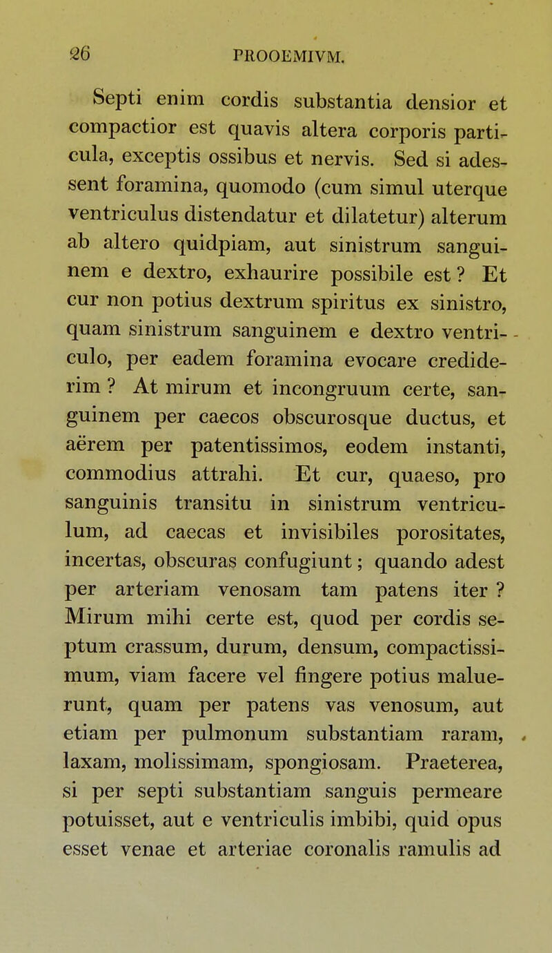 Septi enim cordis substantia densior et compactior est quavis altera corporis parti^ cula, exceptis ossibus et nervis. Sed si ades- sent foramina, quomodo (cum simul uterque ventriculus distendatur et dilatetur) alterum ab altero quidpiam, aut sinistrum sangui- nem e dextro, exhaurire possibile est ? Et cur non potius dextrum spiritus ex sinistro, quam sinistrum sanguinem e dextro ventri- culo, per eadem foramina evocare credide- rim ? At mirum et incongruum certe, san- guinem per caecos obscurosque ductus, et aerem per patentissimos, eodem instanti, commodius attrahi. Et cur, quaeso, pro sanguinis transitu in sinistrum ventricu- lum, ad caecas et invisibiles porositates, incertas, obscuras confugiunt; quando adest per arteriam venosam tam patens iter ? Mirum mihi certe est, quod per cordis se- ptum crassum, durum, densum, compactissi- mum, viam facere vel flngere potius malue- runt, quam per patens vas venosum, aut etiam per pulmonum substantiam raram, , laxam, molissimam, spongiosam. Praeterea, si per septi substantiam sanguis permeare potuisset, aut e ventriculis imbibi, quid opus esset venae et arteriae coronalis ramulis ad