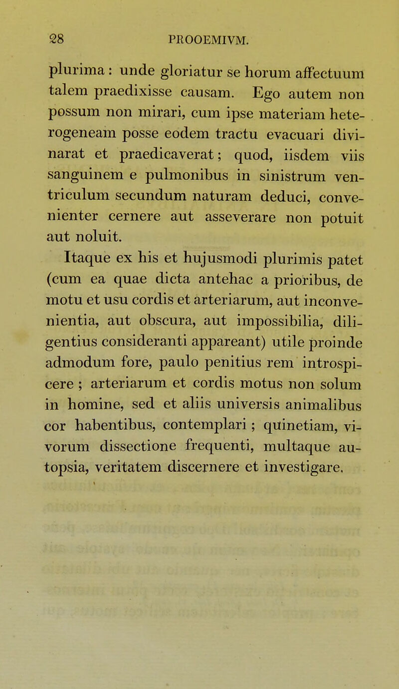plurima: unde gloriatur se horum affectuum talem praedixisse causam. Ego autem non possum non mirari, cum ipse materiam hete- rogeneam posse eodem tractu evacuari divi- narat et praedicaverat; quod, iisdem viis sanguinem e pulmonibus in sinistrum ven- triculum secundum naturam deduci, conve- nienter cernere aut asseverare non potuit aut noluit. Itaque ex his et hujusmodi plurimis patet (cum ea quae dicta antehac a prioribus, de motu et usu cordis et arteriarum, aut inconve- nientia, aut obscura, aut impossibilia, dili- gentius consideranti appareant) utile proinde admodum fore, paulo penitius rem introspi- cere ; arteriarum et cordis motus non solum in homine, sed et aliis universis animalibus cor habentibus, contemplari ; quinetiam, vi- vorum dissectione frequenti, multaque au- topsia, veritatem discernere et investigare.