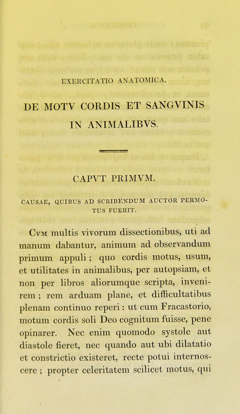 DE MOTV CORDIS ET SANGVINIS IN ANIMALIBVS. CAPVT PRIMVM. CAUSAE, QUIBUS AD SCRIBENDUM AUCTOR PERMO- TUS FUERIT. Cvm multis vivorum dissectionibus, uti ad manum dabantur, animum ad observandum primum appuli; quo cordis motus, usum, et utilitates in animalibus, per autopsiam, et non per libros aliorumque scripta, inveni- rem ; rem arduam plane, et difficultatibus plenam continuo reperi: ut cum Fracastorio, motum cordis soli Deo eognitum fuisse, pene opinarer. Nec enim quomodo systole aut diastole fieret, nec quando aut ubi dilatatio et constrictio existeret, recte potui internos- cere ; propter celeritatem scilicet motus, qui