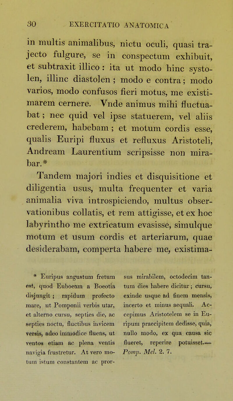 in multis animalibus, nictu oculi, quasi tra- jecto fulgure, se in conspectum exhibuit, et subtraxit illico : ita ut modo hinc systo- len, illinc diastolen ; modo e contra; modo varios, modo confusos fieri motus, me existi- marem cernere. Vnde animus mihi fluctua- bat; nec quid vel ipse statuerem, vel aliis crederem, habebam ; et motum cordis esse, qualis Euripi fluxus et refluxus Aristoteli, Andream Laurentium scripsisse non mira- bar.# Tandem majori indies et disquisitione et diligentia usus, multa frequenter et varia animalia viva introspiciendo, multus obser- vationibus collatis, et rem attigisse, et ex hoc labyrintho me extricatum evasisse, simulque motum et usum cordis et arteriarum, quae desiderabam, comperta habere me, existima- * Euripus angustum fretum est, quod Euboeam a Boeotia disjungit ; rapidum profecto mare, ut Pomponii verbis utar, et alterno cursu, septies die, ac septies noctu, fluctibus invicem versis, adeo immodice fluens, ut ventos etiam ac plena ventis navigia fmstretur. At vero mo- tum istum conatantem ac pror- sus mirabilem, octodecim tan- tum dies habere dicitur; cursu, exinde usque ad finem mensis, incerto et minus aequali. Ac- cepimus Aristotelem se in Eu- ripum praecipitem dedisse, quia, nullo modo, ex qua causa sic flueret, reperire potuisset— Pomp. Mel 2. 7.