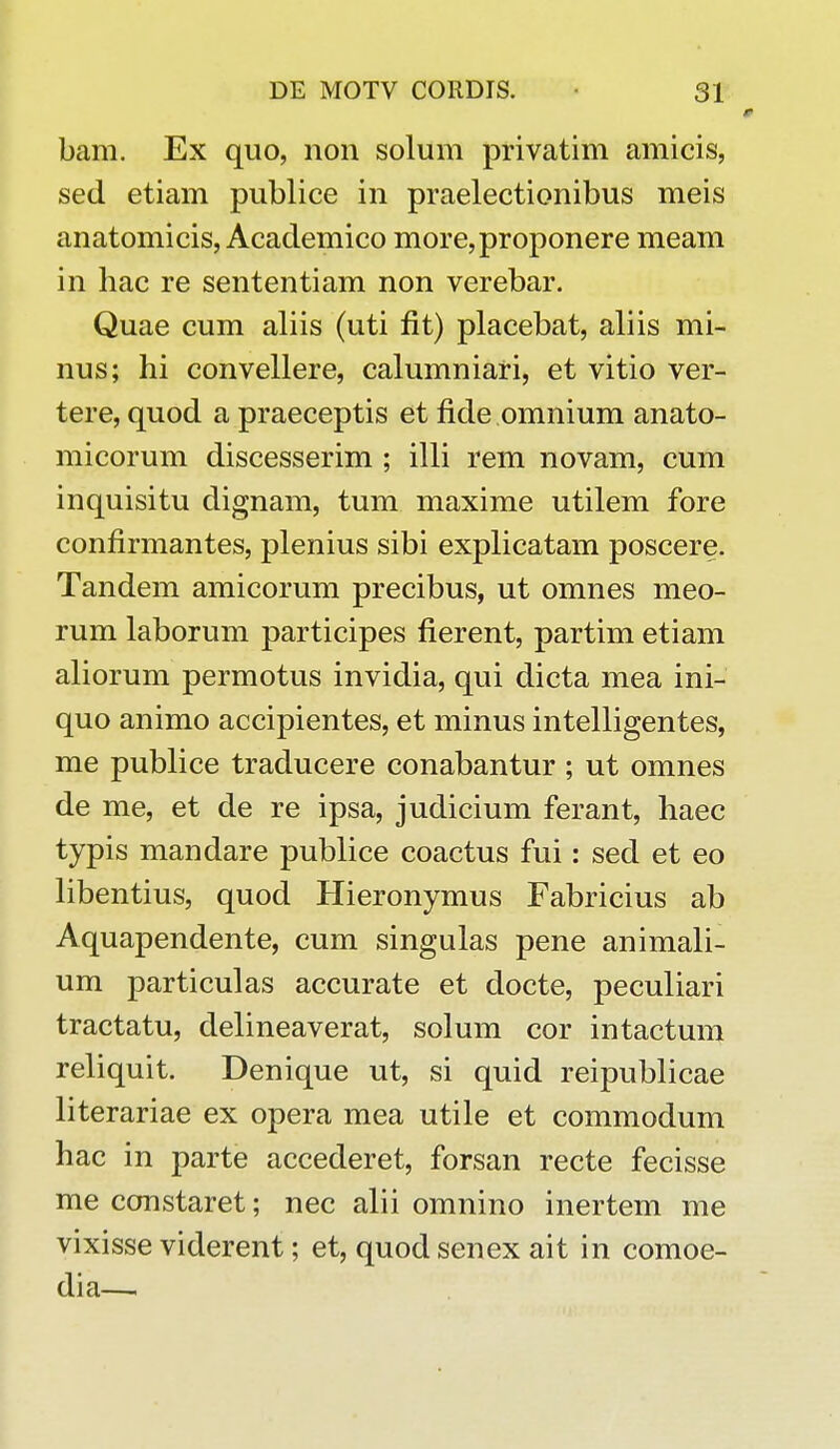 bam. Ex quo, non solum privatim amicis, sed etiam publice in praelectionibus meis anatomicis, Academico more,proponere meam in hac re sententiam non verebar. Quae cum aliis (uti flt) placebat, aliis mi- nus; hi convellere, calumniari, et vitio ver- tere, quod a praeceptis et fide omnium anato- micorum discesserim ; illi rem novam, cum inquisitu dignam, tum maxime utilem fore confirmantes, plenius sibi explicatam poscere. Tandem amicorum precibus, ut omnes meo- rum laborum participes fierent, partim etiam aliorum permotus invidia, qui dicta mea ini- quo animo accipientes, et minus intelligentes, me publice traducere conabantur ; ut omnes de me, et de re ipsa, judicium ferant, haec typis mandare publice coactus fui: sed et eo libentius, quod Hieronymus Fabricius ab Aquapendente, cum singulas pene animali- um particulas accurate et docte, peculiari tractatu, delineaverat, solum cor intactum reliquit. Denique ut, si quid reipublicae literariae ex opera mea utile et commodum hac in parte accederet, forsan recte fecisse me constaret; nec alii omnino inertem me vixisse viderent; et, quod senex ait in comoe- dia—