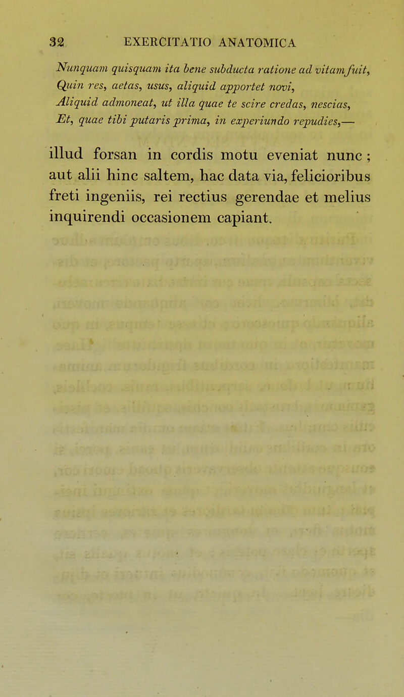 Nunquam quisquam ita bene subducta ratione ad vitamfuit, Qiiin res, aetas, usus, aliquid apportet novi, Aliquid admoneat, ut illa quae te scire credas, nescias, Et, quae tibi putaris prima, in experiundo repudies,— illud forsan in cordis motu eveniat nunc ; aut alii hinc saltem, hac data via, felicioribus freti ingeniis, rei rectius gerendae et melius inquirendi occasionem capiant.