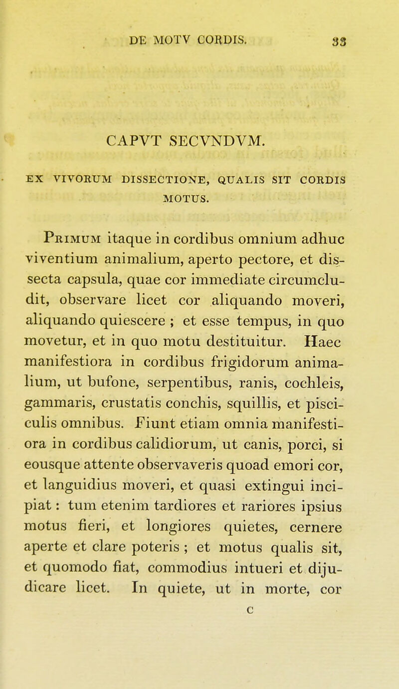 CAPVT SECVNDVM. EX VIVORUM DISSECTIONE, QUALIS SIT CORDIS MOTUS. Primum itaque in cordibus omnium adhuc viventium animalium, aperto pectore, et dis- secta capsula, quae cor immediate circumclu- dit, observare licet cor aliquando moveri, aliquando quiescere ; et esse tempus, in quo movetur, et in quo motu destituitur. Haec manifestiora in cordibus frigidorum anima- lium, ut bufone, serpentibus, ranis, cochleis, gammaris, crustatis conchis, squillis, et pisci- culis omnibus. Fiunt etiam omnia manifesti- ora in cordibus calidiorum, ut canis, porci, si eousque attente observaveris quoad emori cor, et languidius moveri, et quasi extingui inci- piat: tum etenim tardiores et rariores ipsius motus fieri, et longiores quietes, cernere aperte et clare poteris ; et motus qualis sit, et quomodo fiat, commodius intueri et diju- dicare licet. In quiete, ut in morte, cor