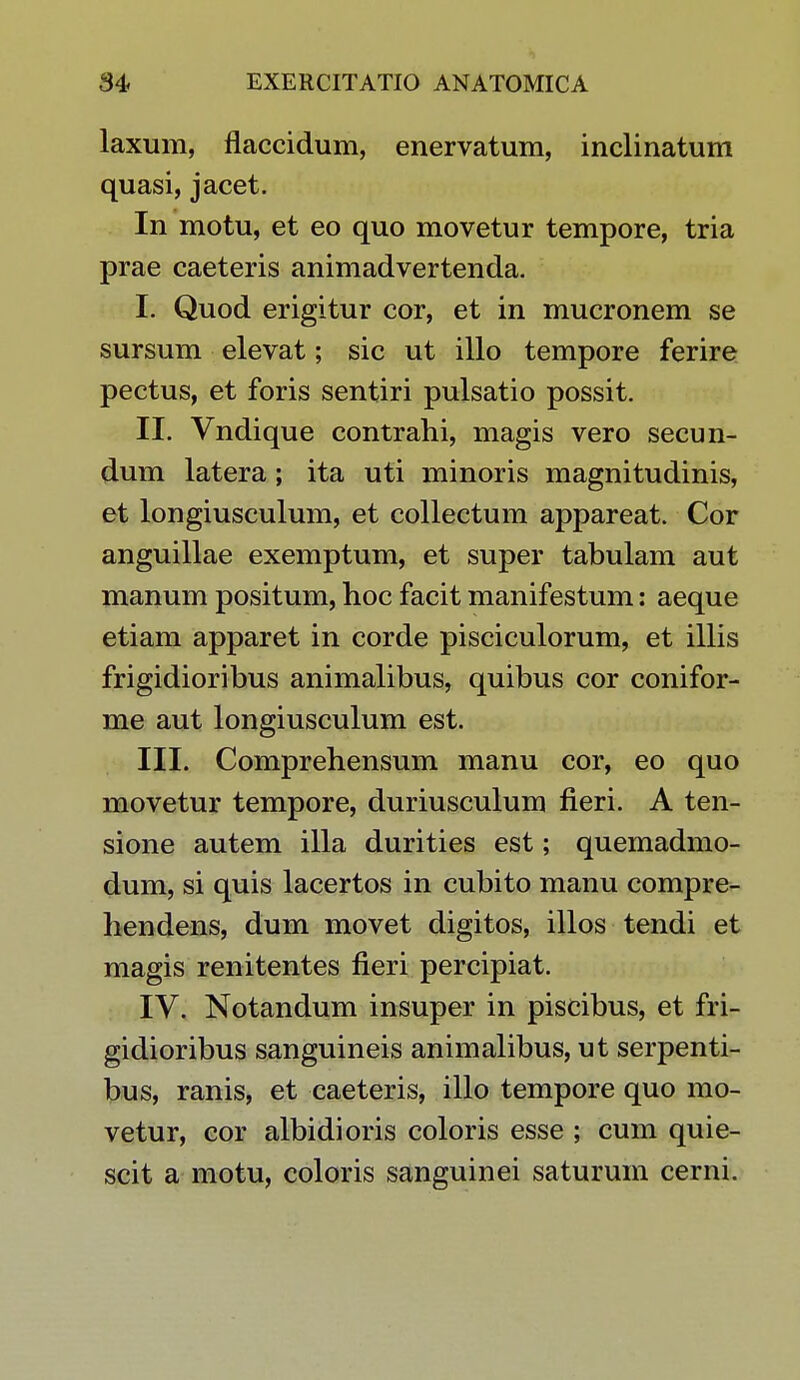 laxum, flaccidum, enervatum, inclinatum quasi, jacet. In motu, et eo quo movetur tempore, tria prae caeteris animadvertenda. I. Quod erigitur cor, et in mucronem se sursum elevat; sic ut illo tempore ferire pectus, et foris sentiri pulsatio possit. II. Vndique contrahi, magis vero secun- dum latera; ita uti minoris magnitudinis, et longiusculum, et collectum appareat. Cor anguillae exemptum, et super tabulam aut manum positum, hoc facit manifestum: aeque etiam apparet in corde pisciculorum, et illis frigidioribus animalibus, quibus cor conifor- me aut longiusculum est. III. Comprehensum manu cor, eo quo movetur tempore, duriusculum fieri. A ten- sione autem illa durities est; quemadmo- dum, si quis lacertos in cubito manu compre- hendens, dum movet digitos, illos tendi et magis renitentes fieri percipiat. IV. Notandum insuper in piscibus, et fri- gidioribus sanguineis animalibus, ut serpenti- bus, ranis, et caeteris, illo tempore quo mo- vetur, cor albidioris coloris esse ; cum quie- scit a motu, coloris sanguinei saturum cerni.