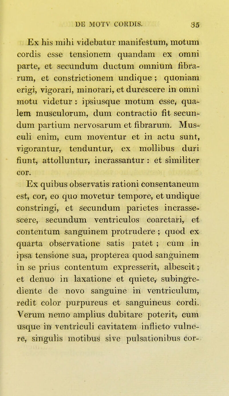 Ex his raihi videbatur manifestum, motum cordis esse tensionem quandam ex omni parte, et secundum ductum oinnium fibra- rum, et constrictionem undique ; qUoniam erigi, vigorari, minorari, et durescere in omni motu videtur : ipsiusque motum esse, qua- lem musculorum, dum contractio fit secun- dum partium nervosarum et fibrarum. Mus- euli enim, cum moventur et in actu sunt, vigorantur, tenduntur, ex mollibus duri fiunt, attolluntur, incrassantur : et similiter cor. Ex quibus observatis rationi consentaneum est, cor, eo quo movetur terapore, et undique constringi, et secundum parietes incrasse- scere, secundum ventriculos coarctari, et contentum sanguinem protrudere ; quod ex quarta observatione satis patet ; cura in ipsa tensione sua, propterea quod sanguinem in se prius contentum expresserit, albescit; et denuo in laxatione et quiete, subingre- diente de novo sanguine in ventriculum, redit color purpureus et sanguineus cordi. Verum nemo amplius dubitare poterit, cum usque in ventriculi cavitatem inflicto vulne- re, singulis motibus sive pulsationibus cor-