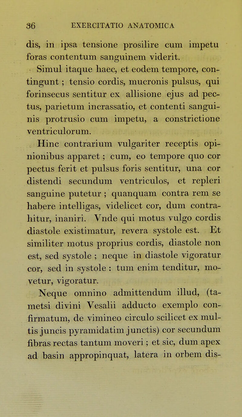 dis, in ipsa tensione prosilire cum impetu foras contentum sanguinem viderit. Simul itaque haec, et eodem tempore, con- tingunt; tensio cordis, mucronis pulsus, qui forinsecus sentitur ex allisione ejus ad pec- tus, parietum incrassatio, et contenti sangui- nis protrusio cum impetu, a constrictione ventriculorum. Hinc contrarium vulgariter receptis opi- nionibus apparet; cum, eo tempore quo cor pectus ferit et pulsus foris sentitur, una cor distendi secundum ventriculos, et repleri sanguine putetur ; quanquam contra rem se habere intelligas, videlicet cor, dum contra- hitur, inaniri. Vnde qui motus vulgo cordis diastole existimatur, revera systole est. Et similiter motus proprius cordis, diastole non est, sed systole ; neque in diastole vigoratur cor, sed in systole : tumenim tenditur, mo- vetur, vigoratur. Neque omnino admittendum illud, (ta- metsi divini Vesalii adducto exemplo con- firmatum, de vimineo circulo scilicet ex mul- tis juncis pyramidatim junctis) cor secundum flbras rectas tantum moveri; et sic, dum apex ad basin appropinquat, latera in orbem dis-