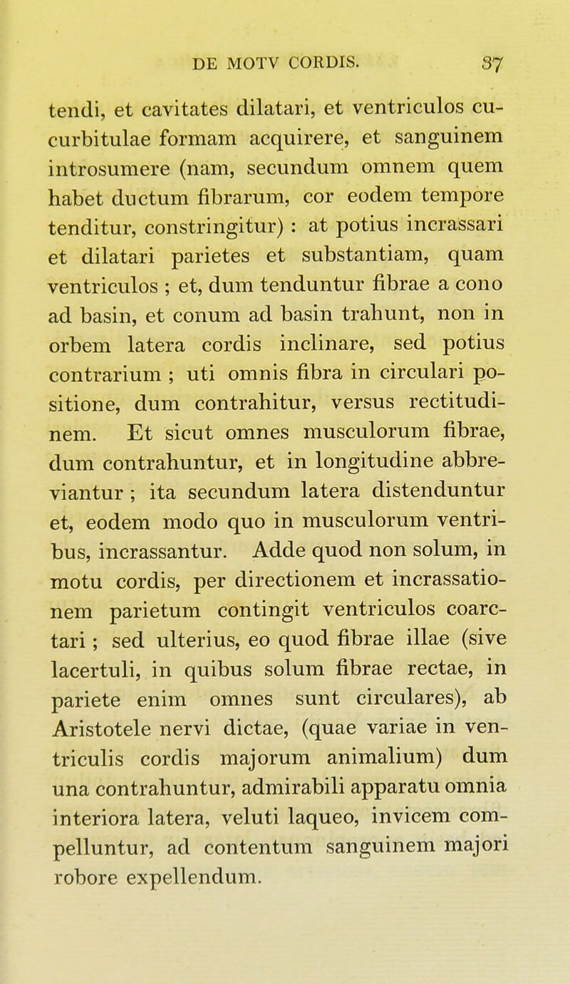 tendi, et cavitates dilatari, et ventriculos cu- curbitulae formam acquirere, et sanguinem introsumere (nam, secundum omnem quem habet ductum fibrarum, cor eodem tempore tenditur, constringitur) : at potius incrassari et dilatari parietes et substantiam, quam ventriculos ; et, dum tenduntur fibrae a cono ad basin, et conum ad basin trahunt, non in orbem latera cordis inclinare, sed potius contrarium ; uti omnis fibra in circulari po- sitione, dum contrahitur, versus rectitudi- nem. Et sicut omnes musculorum fibrae, dum contrahuntur, et in longitudine abbre- viantur ; ita secundum latera distenduntur et, eodem modo quo in musculorum ventri- bus, incrassantur. Adde quod non solum, in motu cordis, per directionem et incrassatio- nem parietum contingit ventriculos coarc- tari; sed ulterius, eo quod fibrae illae (sive lacertuli, in quibus solum fibrae rectae, in pariete enim omnes sunt circulares), ab Aristotele nervi dictae, (quae variae in ven- triculis cordis majorum animalium) dum una contrahuntur, admirabili apparatu omnia interiora latera, veluti laqueo, invicem com- pelluntur, ad contentum sanguinem majori robore expellendum.
