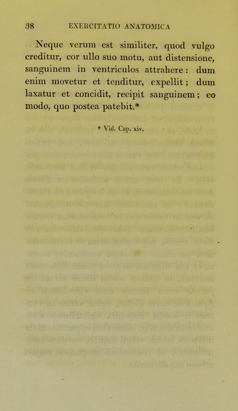 Neque verum est similiter, quod vulgo creditur, cor ullo suo motu, aut distensione, sanguinem in ventriculos attrahere: dum enim movetur et tenditur, expellit; dum laxatur et concidit, recipit sanguinem; eo modo, quo postea patebit.*