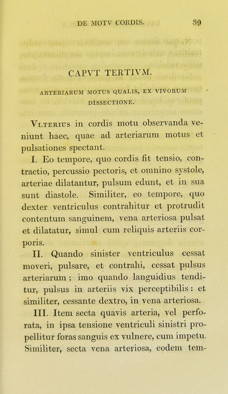 CAPVT TERTIVM. ARTERIARUM MOTUS QUALIS, EX VIVORUM DISSECTIONE. Vlterius in cordis motu observanda ve- niunt haec, quae ad arteriarum motus et pulsationes spectant. I. Eo tempore, quo cordis fit tensio, con- tractio, percussio pectoris, et omnino systole, arteriae dilatantur, pulsum edunt, et in sua sunt diastole. Similiter, eo tempore, quo dexter ventriculus contrahitur et protrudit contentum sanguinem, vena arteriosa pulsat et dilatatur, simul cum reliquis arteriis cor- poris. II. Quando sinister ventriculus cessat moveri, pulsare, et contrahi, cessat pulsus arteriarum ; imo quando languidius tendi- tur, pulsus in arteriis vix perceptibilis : et similiter, cessante dextro, in vena arteriosa. III. Item secta quavis arteria, vel perfo- rata, in ipsa tensione ventriculi sinistri pro- pellitur foras sanguis ex vulnere, cum impetu. Similiter, secta vena arteriosa, eodem tem-