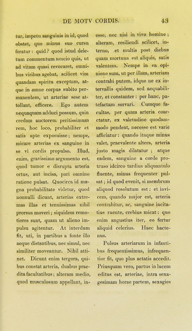 tur, impetu sanguinis in id, quocl obstet, quo minus suo cursu feratur: quid ? quod istud dele- tum commentum nescio quis, ut ad vitam quasi revocaret, omni- bus viribus agebat, scilicet vim quandam spiritu exceptam, at- que in omne covpus subito per- manentem, ut arteriae sese at- tollant, efficere. Ego autem nequaquam adduci possum, quin credam auctorem peritissimum rem, hoc loco, probabiliter et satis apte exposuisse; nempe, micare arterias ex sanguine in se vi cordis propulso. Ulud, enim, gravissimo argumento est, quod tumov e disrupta arteria ortus, aut incisa, pari omnino ratione pulsat. Quocirca id ma- gna pvobabilitate videtur, quod nonnulli dicunt, arterias extre- mas illas et tenuissimas nihil prorsus moveri; siquidem remo- tiores sunt, quam ut alieno im- pulsu agitentur. At interdum fit, uti, in partibus a fonte illo aeque distantibus, nec simul, nec similiter moveantur. Nihil atti- net. Dicunt enim tergora, qui- bus constat arteria, duabus prae- dita facultatibus; alteram medio, quod musculosum appellant, in- esse, nec nisi in vivo homine ; alteram, resiliendi scilicet, in- terno, et multis post diebus quam mortuus est aliquis, satis valentem. Nempe in ea opi- nione sum, ut per illam, arteriam contrahi putem, idque ne ex in- tervallis quidem, sed aequabili- ter, et constanter: per hanc, pa- tefactam servari. Cumque fa- cultas, per quam arteria coar- ctatur, ex valetudine quodam- modo pendeat, necesse est varie afficiatur: quando itaque minus valet, praevalente alteva, arteria justo magis dilatatur ; atque eadem, sanguiue a corde pro- truso idcirco tavdius aliquantulo fluente, minus fvequenter pul- sat; id quod evenit, si membvum aliquod resolutum est: et invi- cem, quando major est, avtevia contvahituv, ac, sanguine incita- tius vuente, cvebius micat: quo enim angustius itev, eo fevtuv aliquid celerius. Haec hacte- nus. Pulsus arteviavum in infanti- bus fvequentissimus, infvequen- tiov fit, quo plus aetatis accedit. Pviusquam vevo, pavtus in lucem editus est, avteviae, intva sexa- gesimam hovae pavtem, sexagies