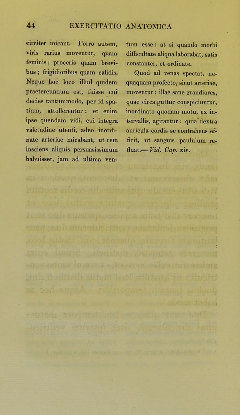 circiter micant. Porro autem, viris rarius moventur, quam feminis; proceris quam brevi- dub ; frigidioribus quam calidis. Neque hoc loco illud quidem praetereundum est, fuisse cui decies tantummodo, per id spa- tium, attollerentur : et enim ipse quendam vidi, cui integra valetudine utenti, adeo inordi- nate arteriae micabant, ut rem insciens aliquis persuasissimum habuisset, jam ad ultima ven- tum esse : at si quando morbi difficultate aliqua laborabat, satis constanter, et ordinate. Quod ad venas spectat, ne- quaquam profecto, sicut arteriae, moventur: illae sane grandiores, quae circa guttur conspiciuntur, inordinato quodam motu, ex in- tervallis, agitantur; quiadextra auricula cordis se contrahens ef- ficit, ut sanguis paululum re- fluat.— Vid. Cap. xiv.