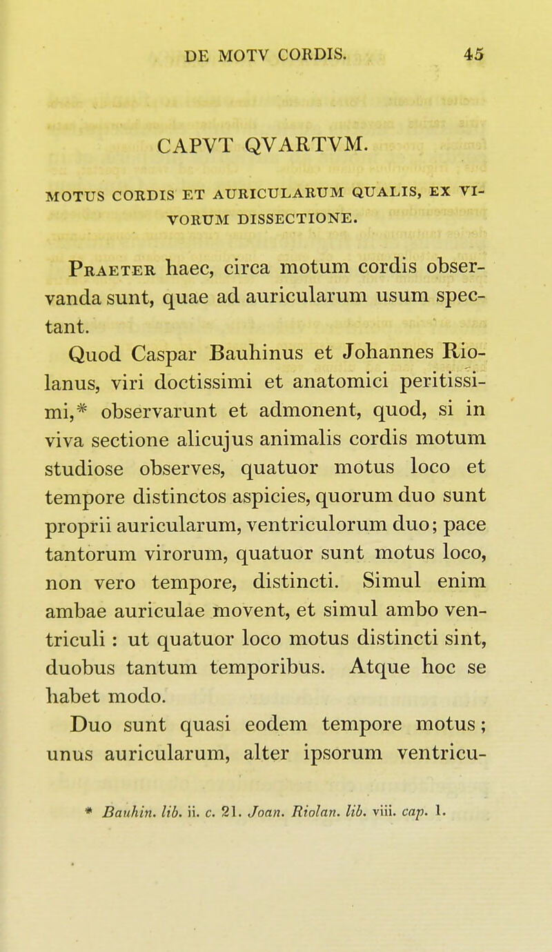 CAPVT QVARTVM. MOTUS CORDIS ET AURICULARUM QUALIS, EX VI- VORUM DISSECTIONE. Praeter haec, circa motum cordis obser- vanda sunt, quae ad auricularum usum spec- tant. Quod Caspar Bauhinus et Johannes Rio- lanus, viri doctissimi et anatomici peritissi- mi,# observarunt et admonent, quod, si in viva sectione alicujus animalis cordis motum studiose observes, quatuor motus loco et tempore distinctos aspicies, quorum duo sunt proprii auricularum, ventriculorum duo; pace tantorum virorum, quatuor sunt motus loco, non vero tempore, distincti. Simul enim ambae auriculae movent, et simul ambo ven- triculi: ut quatuor loco motus distincti sint, duobus tantum temporibus. Atque hoc se habet modo. Duo sunt quasi eodem tempore motus; unus auricularum, alter ipsorum ventricu- * Bauhin. lib. ii. c. 21. Joan. Riolan. lib. viii. cap. 1.