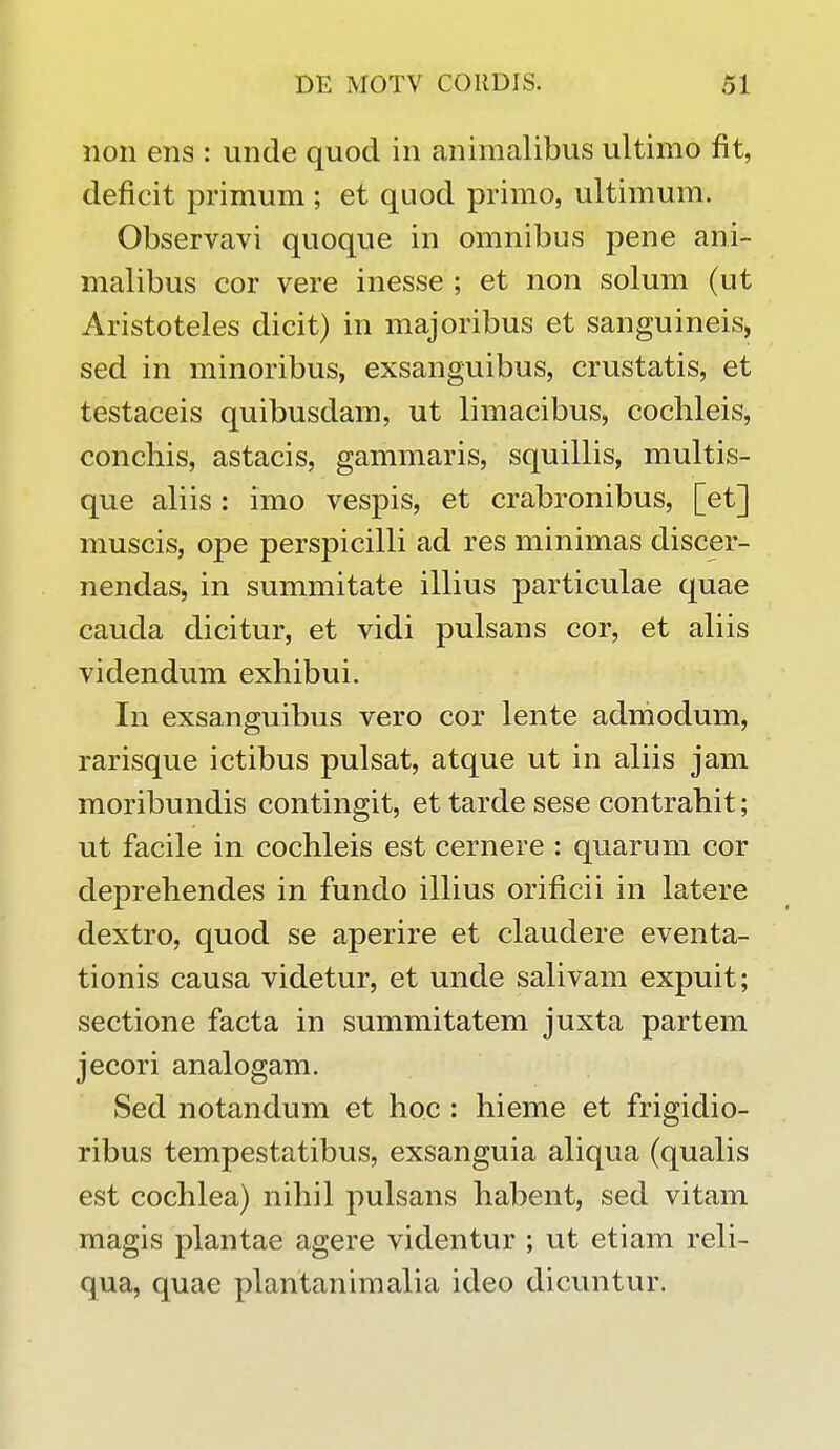 noii ens : unde quod in animalibus ultimo fit, deficit primum ; et quod primo, ultimum. Observavi quoque in omnibus pene ani- malibus cor vere inesse ; et non solum (ut Aristoteles dicit) in majoribus et sanguineis, sed in minoribus, exsanguibus, crustatis, et testaceis quibusdam, ut limacibus, cochleis, conchis, astacis, gammaris, squillis, multis- que aliis : imo vespis, et crabronibus, [et] muscis, ope perspicilli ad res minimas discer- nendas, in summitate illius particulae quae cauda dicitur, et vidi pulsans cor, et aliis videndum exhibui. In exsanguibus vero cor lente admodum, rarisque ictibus pulsat, atque ut in aliis jam moribundis contingit, ettardesese contrahit; ut facile in cochleis est cernere : quarum cor deprehendes in fundo illius orificii in latere dextro, quod se aperire et claudere eventa- tionis causa videtur, et unde salivam expuit; sectione facta in summitatem juxta partem jecori analogam. Sed notandum et hoc : hieme et frigidio- ribus tempestatibus, exsanguia aliqua (qualis est cochlea) nihil pulsans habent, sed vitam magis plantae agere videntur ; ut etiam reli- qua, quae plantanimalia ideo dicuntur.