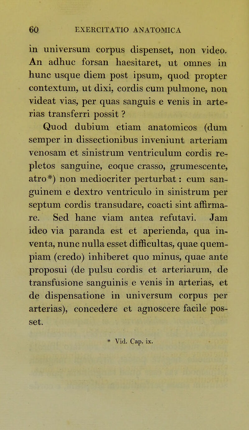 in universum corpus dispenset, non video. An adhuc forsan haesitaret, ut omnes in hunc usque diem post ipsum, quod propter contextum, ut dixi, cordis cum pulmone, non videat vias, per quas sanguis e venis in arte- rias transferri possit ? Quod dubium etiam anatomicos (dum semper in dissectionibus inveniunt arteriam venosam et sinistrum ventriculum cordis re- pletos sanguine, eoque crasso, grumescente, atro#) non mediocriter perturbat: cum san- guinem e dextro ventriculo in sinistrum per septum cordis transudare, coacti sint affirma- re. Sed hanc viam antea refutavi. Jam ideo via paranda est et aperienda, qua in- venta, nunc nulla esset difficultas, quae quem- piam (credo) inhiberet quo minus, quae ante proposui (de pulsu cordis et arteriarum, de transfusione sanguinis e venis in arterias, et de dispensatione in universum corpus per arterias), concedere et agnoscere facile pos- set.
