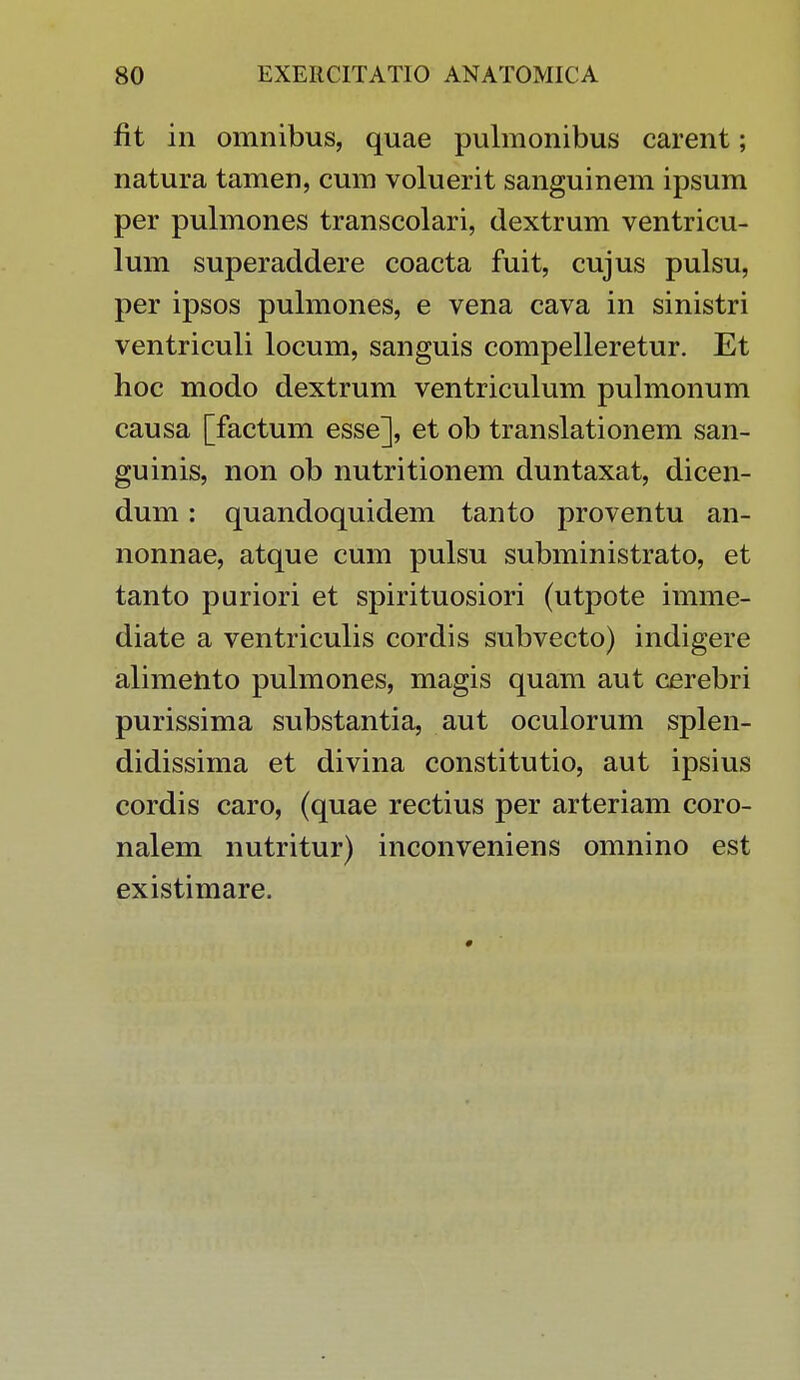 fit in omnibus, quae pulmonibus carent; natura tamen, cum voluerit sanguinem ipsum per pulmones transcolari, dextrum ventricu- lum superaddere coacta fuit, cujus pulsu, per ipsos pulmones, e vena cava in sinistri ventriculi locum, sanguis compelleretur. Et hoc modo dextrum ventriculum pulmonum causa [factum esse], et ob translationem san- guinis, non ob nutritionem duntaxat, dicen- dum: quandoquidem tanto proventu an- nonnae, atque cum pulsu subministrato, et tanto puriori et spirituosiori (utpote imme- diate a ventriculis cordis subvecto) indigere alimento pulmones, magis quam aut cerebri purissima substantia, aut oculorum splen- didissima et divina constitutio, aut ipsius cordis caro, (quae rectius per arteriam coro- nalem nutritur) inconveniens omnino est existimare.