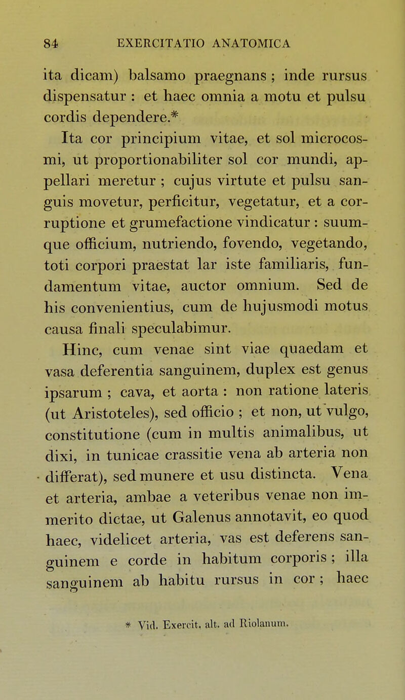 ita dicam) balsamo praegnans ; inde rursus dispensatur : et haec omnia a motu et pulsu cordis dependere * Ita cor principium vitae, et sol microcos- mi, ut proportionabiliter sol cor mundi, ap- pellari meretur ; cujus virtute et pulsu san- guis movetur, perficitur, vegetatur, et a cor- ruptione et grumefactione vindicatur : suum- que officium, nutriendo, fovendo, vegetando, toti corpori praestat lar iste familiaris, fun- damentum vitae, auctor omnium. Sed de his convenientius, cum de hujusmodi motus causa finali speculabimur. Hinc, cum venae sint viae quaedam et vasa deferentia sanguinem, duplex est genus ipsarum ; cava, et aorta : non ratione lateris (ut Aristoteles), sed officio ; et non, ut vulgo, constitutione (cum in multis animalibus, ut dixi, in tunicae crassitie vena ab arteria non ■ differat), sed munere et usu distincta. Vena et arteria, ambae a veteribus venae non im- merito dictae, ut Galenus annotavit, eo quod haec, videlicet arteria, vas est deferens san- guinem e corde in habitum corporis ; illa sanguinem ab habitu rursus in cor ; haec * Vid. Exercit. alt. ad Itiolanum.