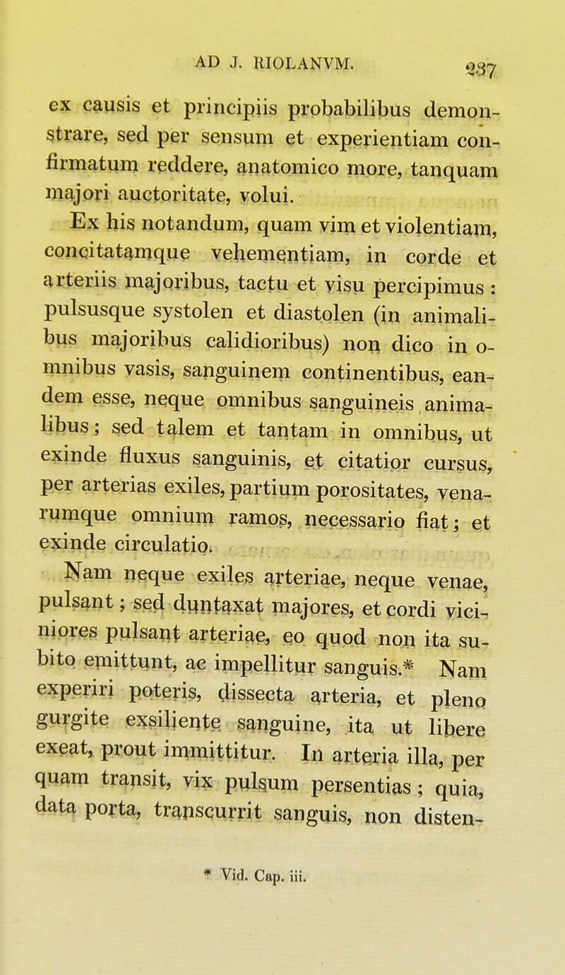 ex causis et principiis probabilibus demon- strare, sed per sensum et experientiam con- flrmatum reddere, anatomico more, tanquam majori auctoritate, volui. Ex his notandum, quam vim et violentiam, concitatamque vehementiam, in corde et arteriis majoribus, tactu et visu percipimus : pulsusque systolen et diastolen (in animali- bus majoribus calidioribus) non dico in o- nmibus vasis, sanguinem continentibus, ean- dem esse, neque omnibus sanguineis anima- libus; sed talem et tantam in omnibus, ut exinde fluxus sanguinis, et citatior cursus, per arterias exiles, partium porositates, vena- rumque omnium ramos, necessario fiat; et exinde circulatio* Nam neque exiles arteriae, neque venae, pulsant; sed duntaxat majores, et cordi vici- niores pulsant arteriae, eo quod non ita su- bito emittunt, ae impellitur sanguis * Nam experiri poteris, dissecta arteria, et pleno gurgite exsiliente sanguine, ita ut libere exeat, prout immittitur. In arteria illa, per quam transit, vix pu^um persentias ; quia, data porta, transcurrit sanguis, non disten-