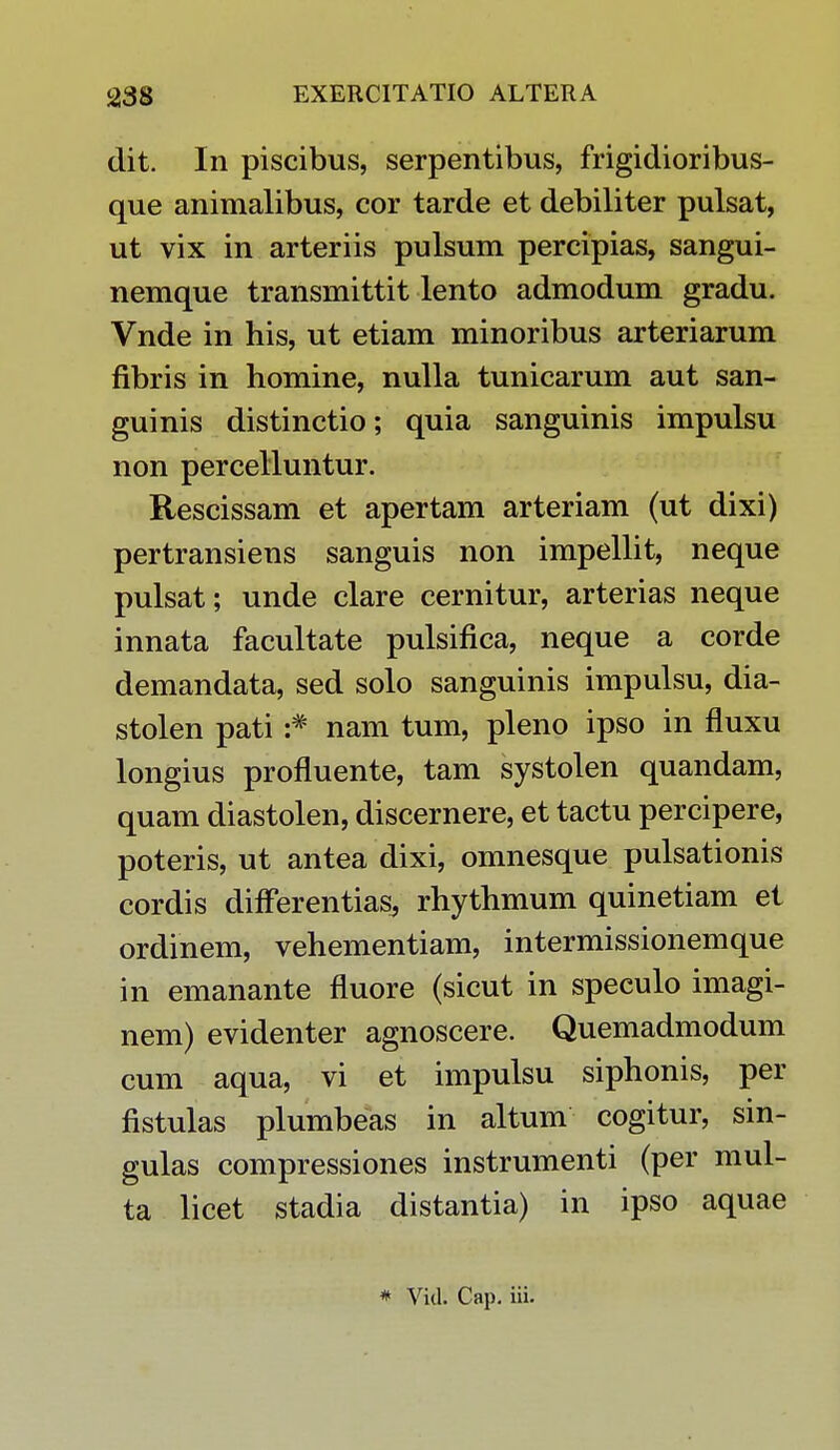dit. In piscibus, serpentibus, frigidioribus- que animalibus, cor tarde et debiliter pulsat, ut vix in arteriis pulsum percipias, sangui- nemque transmittit lento admodum gradu. Vnde in his, ut etiam minoribus arteriarum fibris in homine, nulla tunicarum aut san- guinis distinctio; quia sanguinis impulsu non percelluntur. Rescissam et apertam arteriam (ut dixi) pertransiens sanguis non impellit, neque pulsat; unde clare cernitur, arterias neque innata facultate pulsifica, neque a corde demandata, sed solo sanguinis impulsu, dia- stolen pati :# nam tum, pleno ipso in fluxu longius profluente, tam systolen quandam, quam diastolen, discernere, et tactu percipere, poteris, ut antea dixi, omnesque pulsationis cordis differentias, rhythmum quinetiam et ordinem, vehementiam, intermissionemque in emanante fluore (sicut in speculo imagi- nem) evidenter agnoscere. Quemadmodum cum aqua, vi et impulsu siphonis, per fistulas plumbeas in altum cogitur, sin- gulas compressiones instrumenti (per mul- ta licet stadia distantia) in ipso aquae
