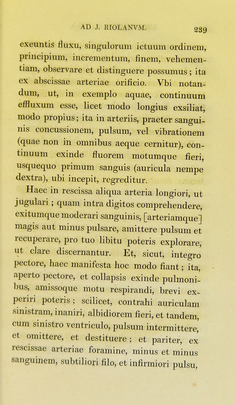 exeuntis fluxu, singulorum ictuum ordinem, principium, incrementum, finem, vehemen- tiam, observare et distinguere possumus; ita ex abscissae arteriae orificio. Vbi notan- dum, ut, in exemplo aquae, continuum effluxum esse, licet modo longius exsiliat, modo propius; ita in arteriis, praeter sangui- nis concussionem, pulsum, vel vibrationem (quae non in omnibus aeque cernitur), con- tinuum exinde fluorem motumque fieri, usquequo primum sanguis (auricula nempe dextra), ubi incepit, regreditur. Haec in rescissa aliqua arteria longiori, ut jugulari; quam intra digitos comprehendere, exitumquemoderari sanguinis, [arteriamque] magis aut minus pulsare, amittere pulsum et recuperare, pro tuo libitu poteris explorare, ut clare discernantur. Et, sicut, integro' pectore, haec manifesta hoc modo fiant; ita, aperto pectore, et collapsis exinde pulmoni- bus, amissoque motu respirandi, brevi ex- periri poteris ; scilicet, contrahi auriculam sinistram, inaniri, albidiorem fieri, et tandem, cum sinistro ventriculo, pulsum intermittere,' et omittere, et destituere; et pariter, ex rescissae arteriae foramine, minus et minus sanguinem, subtiliori filo, et infirmiori pulsu,